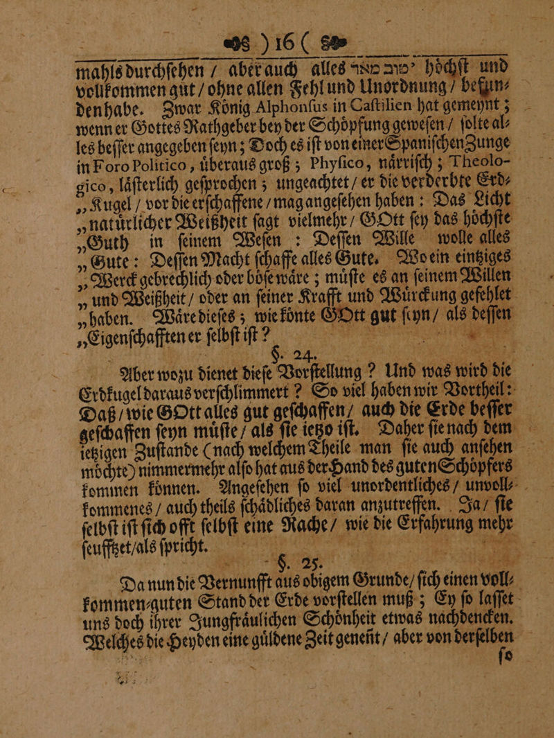 — mahlsdurchfehen 7 aber auch alles N e hochſt und wenn er Gottes Rathgeber bey der Scoöpfunägemefen ir les beffer angegeben ſeyn; DochesiftvoneinerSpanifdenZunge in Foro politico, uͤberaus groß; Phyſico, naͤrriſch; Theolo- gico, laͤſterlich geſprochen; ungeachtet / er die verderbte Erd⸗ „Kugel / vor die erſchaffene / mag angeſehen haben: Das Licht natürlicher Weißheit ſagt vielmehr / GOtt ſey das höchſte „Guth in ſeinem Weſen : Deſſen Wille wolle alles „Gute: Deſſen Macht ſchaffe alles Zute. Wo ein eintziges „ Werck gebrechlich oder böſe waͤre; muͤſte es an feinem“ Wilen „ und Weißheit / oder an feiner Krafft und Wuͤrc * „Eigenſchafften er ſabſt t? Aüo̊er wozu dienet dieſe Vorstellung? Und was wirt Erdkugel daraus verſchlimmert? So viel haben wir Vortf 8 * . a 9 % Eye \ e d die 4% 5 5 Se 8 — ve . ABER 2 Daß / wie G Ott alles gut geschaffen“ auch die Erde beffer geſchaffen ſeyn muͤſte / als fie iego iſt. Daher ſie nach dem ietzigen Zuſtande (nach welchem Theile man ſie auch anſehen möchte) nimmermehr alſo hat aus der Hand des guten Schoͤpfers kommen konnen. Angeſehen fo viel unordentliches / unvoll⸗ kommenes / auch theils ſchaͤdliches daran anzutreffen. Ja / fie ſelbſt iſt ſich offt ſelbſt eine Rache / wie die Erfahrung mehr ſeufſtzet / als ſpric t.. ee Da nun die Vernunfft aus obigem Grunde, ſich einen voll? kommen⸗guten Stand der Erde vorſtellen muß; Ey fo laſſet uns doch ihrer Jungfraͤulichen Schönheit etwas nachdencken. Welches die Heyden eine guͤldene Zeit geneñt / aber von 5 ar 92 1 „ h