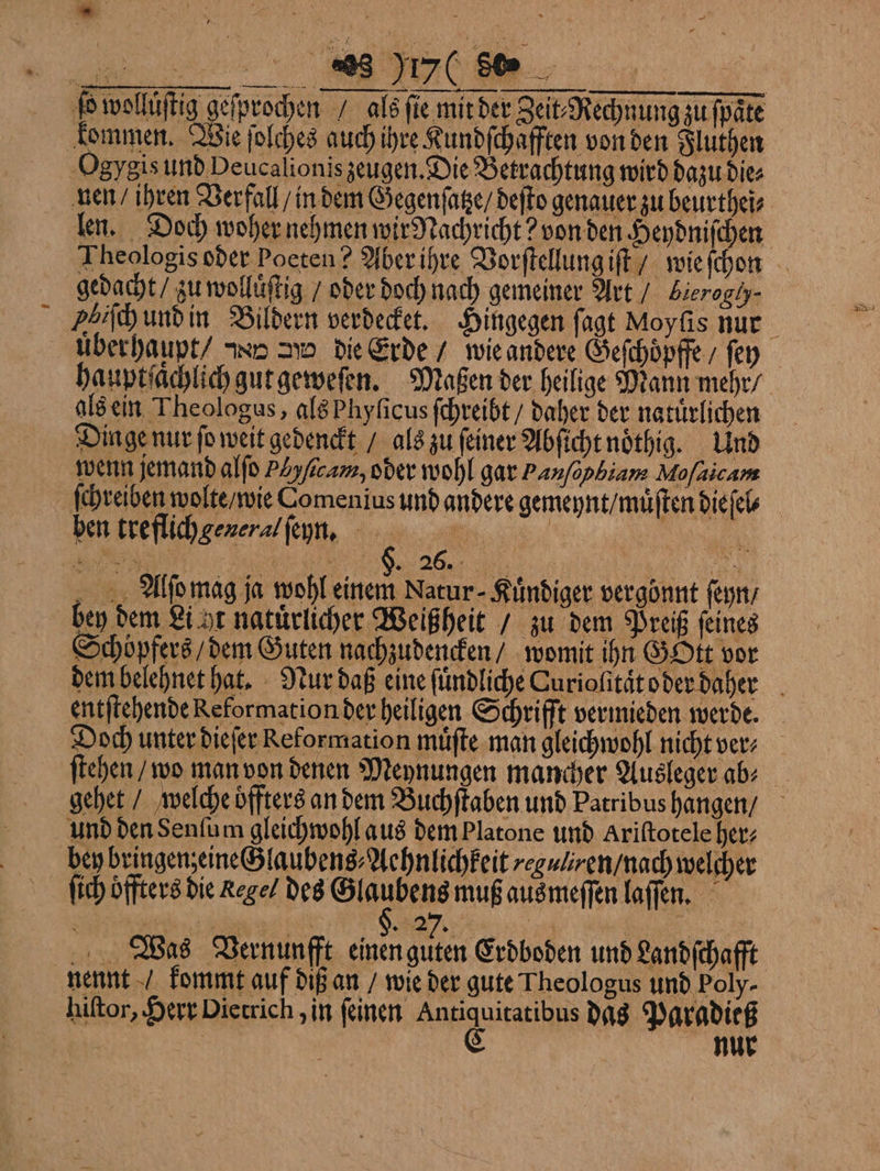 ſo wolluͤſtig geſprochen / als ſie mit der Zeit⸗Rechnung zu ſpaͤte kommen. Wie ſolches auch ihre Kundſchafften von den Fluthen Ogygis und Peucalionis zeugen. Die Betrachtung wird dazu die⸗ nen / ihren Verfall / in dem Gegenſatze / deſto genauer zu beurthei⸗ len. Doch woher nehmen wir Nachricht? von den Heydniſchen Theologis oder Poeten? Aber ihre Vorſtellung iſt / wie ſchon gedacht / zu wolluͤſtig / oder doch nach gemeiner Art / Lierogly⸗ Ibiſch und in Bildern verdecket. Hingegen ſagt Moyſis nur uͤberhaupt / x d die Erde / wie andere Geſchoͤpffe / ſey hauptſaͤchlich gut geweſen. Maßen der heilige Mann mehr / als ein Theologus, als Phyſicus ſchreibt / daher der natuͤrlichen Dinge nur ſo weit gedenckt / als zu feiner Abfichtnöthig. Und wenn jemand alſo P zſacam, oder wohl gar Panſapbiam Moſalcam ſchreiben wolte / wie Comenius und andere gemeynt / muͤſten dieſel⸗ ben treflich general ſeyn. $ er | 4 a NL CHR N Alſo mag ja wohl einem Nacur- Kimdiger vergönnt ſeyn / bey dem Li ht natürlicher Weißheit / zu dem Preiß ſeines Schöpfers / dem Guten nachzudencken / womit ihn GOtt vor dem belehnet hat. Nur daß eine ſuͤndliche Curioſitaͤt oder daher entſtehende Reformation der heiligen Schrifft vermieden werde. Doch unter dieſer Reformation muͤſte man gleichwohl nicht ver⸗ ſtehen / wo man von denen Meynungen mancher Ausleger ab⸗ gehet / welche oͤffters an dem Buchſtaben und Patribus hangen / und den Senſum gleichwohl aus dem Platone und Ariſtotele her⸗ bey bringen;eineGlaubens⸗Aehnlichkeit guliren / nach welcher ſich öffters die Regel des Glaubens muß aus meſſen laſſen. Was Vernunfft einen guten Erdboden und Landſchafft nennt / kommt auf diß an / wie der gute Theologus und Poly- hiſtor, Herr Dietrich, in ſeinen e das Paradieß | nur
