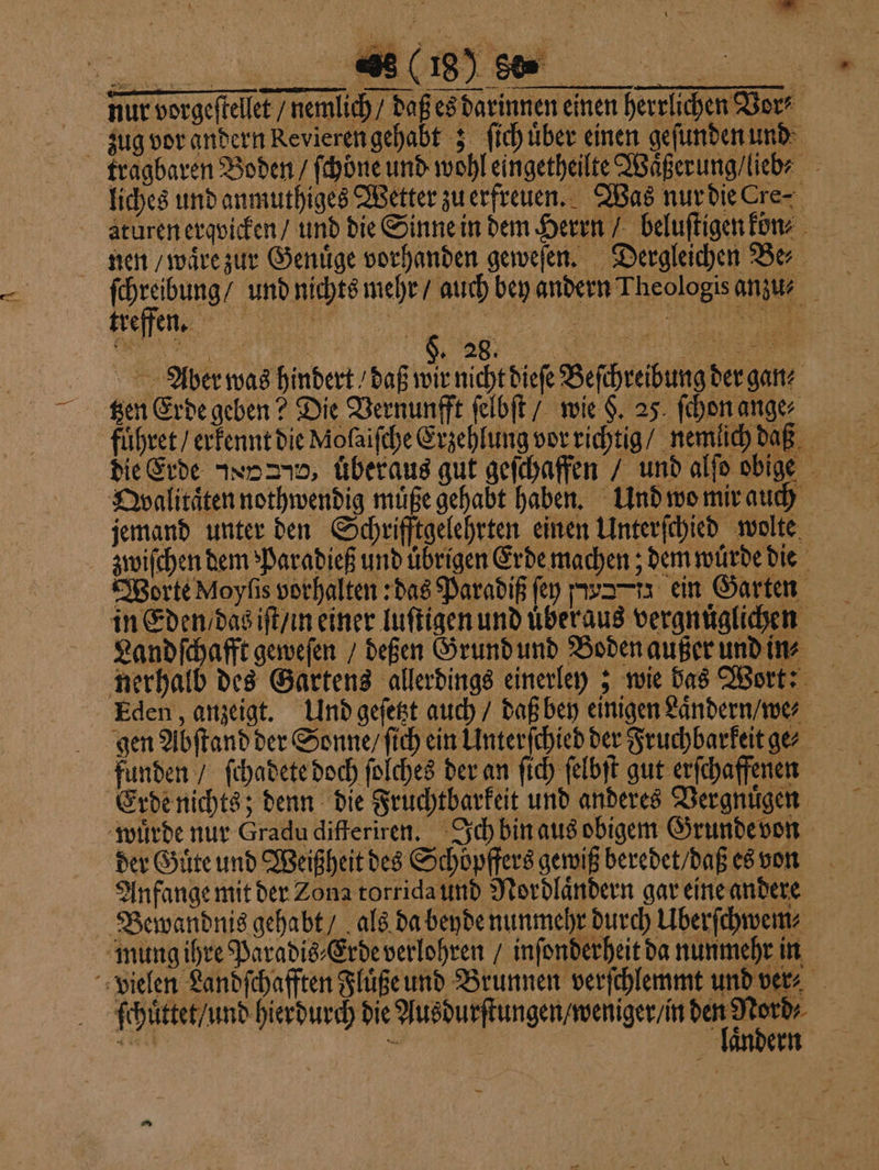 185 iur vorgefelet /nemlich daß es darmmnen einen heirſchen or. tragbaren Boden / ſchöne und wohl eingetheilte Waͤßerung / liebs liches und anmuthiges Wetter zu erfreuen. Was nur die Cre⸗ aturen erqvick en / und die Sinne in dem Herrn / beluſtigen koͤn⸗ x nen / waͤre zur Genuͤge vorhanden geweſen. Dergleichen Br ſchreibung / und nichts mehr / auch bey andern Theologis anzu⸗ treffen. e , Aber was hindert daß wir nicht dieſe Beſchreibung der gan⸗ tzen Erde geben? Die Vernunfft ſelbſt / wie §. 25. ſchon ange⸗ führet / erkennt die Mofaifche Erzehlung vor richtig / nemlich daß die Erde ew, überaus gut geſchaffen / und alſo obige Qvalitaͤten nothwendig muͤße gehabt haben. Und wo mir auch jemand unter den Schrifftgelehrten einen Unterſchied wolte zwiſchen dem Paradieß und ubrigen Erde machen; dem wuͤrde die Worte Moyfis vorhalten: das Paradiß ſey 5g ein Garten in Eden / das iſt / in einer luſtigen und uͤberaus vergnuͤglichen Landſchafft geweſen / deßen Grund und Boden außer und in nerhalb des Gartens allerdings einerley; wie das Wort: Eden, anzeigt. Und geſetzt auch / daß bey einigen Landern / we⸗ gen Abſtand der Sonne / ſich ein Unterſchied der Fruchbarkeit ges funden / ſchadete doch ſolches der an ſich ſelbſt gut erſchaffenen Erde nichts; denn die Fruchtbarkeit und anderes Vergnuͤgen wuͤrde nur Gradu differiren. Ich bin aus obigem Grunde von der Guͤte und Weißheit des Schoͤpffers gewiß beredet / daß es von Anfange mit der Zona torrida und Nordlaͤndern gar eine andere Bewandnis gehabt / als da beyde nunmehr durch Uberſchwem⸗ mung ihre Paradis⸗Erde verlohren / inſonderheit da nunmehr in vielen Landſchafften Fluͤße und Brunnen verſchlemmt und ver⸗ . x laͤndern