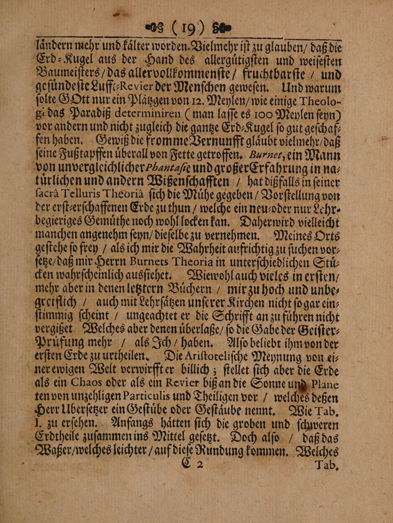 ar __% (19) 50 | laͤndern mehr und fälter worden. Vielmehr iſt zu glauben / daß die Erd⸗Kugel aus der Hand des allerguͤtigſten und weiſeſten Baumeiſters / das allervollkommenſte / fruchtbarſte / und gefuͤndeſte Luff Revier der Menſchen geweſen. Und warum ſolte GOtt nur ein Platzgen von 12. Meylen / wie einige Theolo- g das Paradiß determiniren (man laſſe es 100 Meylen ſeyn) vor andern und nicht zugleich die gantze Erd⸗Kugel fo gut geſchaf⸗ fen haben. Gewiß die fromme Vernunfft gläubt vielmehr / daß feine Fuß tapffen uͤberall von Fette getroffen. Barnet, ein Mann von unvergleichlicher L/antaſße und großer Erfahrung in na⸗ kuͤrlichen und andern Wißenſchafften / hat dißfalls in feiner ſacrà Telluris Theoria ſich die Muͤhe gegeben / Vorſtellung von der erſt⸗erſchaffenen Erde zu thun / welche ein neu⸗ oder nur Lehr⸗ begieriges Gemuͤthe noch wohl locken kan. Daherwird vielleicht manchen angenehm ſeyn / dieſelbe zu vernehmen. Meines Orts geſtehe fo frey / als ich mir die Wahrheit aufrichtig zu ſuchen vor: | ſege daß mir Herrn Burnets Theoria in unterſchiedlichen Stuͤ⸗ cken wahrſcheinlich ausſiehet. Wiewohl auch vieles in erſten⸗ mehr aber in denen letztern Buͤchern / mir zu hoch und unbe⸗ greiflich / auch mit Lehrſaͤtzen unſerer Kirchen nicht ſo gar ein⸗ ſtimmig ſcheint / ungeachtet er die Schrifft an zu fuͤhren nicht vergißet. Welches aber denen uͤberlaße / ſo die Gabe der Geiſter⸗ Prüfung mehr / als Ich / haben. Alſo beliebt ihm von der erſten Erde zu urtheilen. Die Ariſtoteliſche Meynung von ei⸗ ner ewigen Welt verwirfft er billich; ſtellet ſich aber die Erde als ein Chaos oder als ein Revier biß an die Sonne und Plane ten von unzehligen Particulis und Theiligen vor / welches deßen Herr Uberſetzer ein Geſtuͤbe oder Geſtaͤube nennt. Wie Tab. I. zu erſehen. Anfangs haͤtten ſich die groben und ſchweren Erdtheile zuſammen ins Mittel geſetzt. Doch alſo / daß das Waßer /welches leichter / auf ur a Wacht