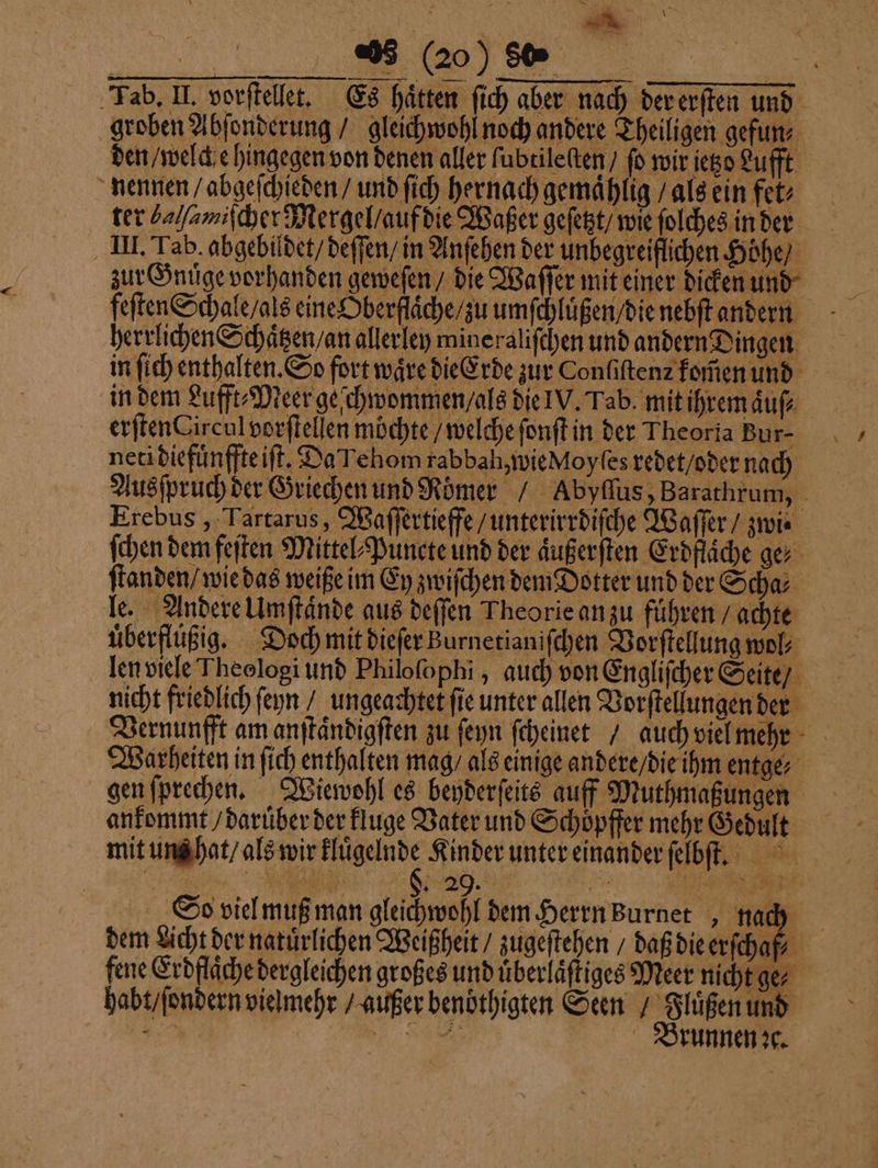 * 3 3 (20) Se Tab. II. vorftellet. Es hätten ſich aber nach der erſten und groben Abſonderung / gleichwohl noch andere Theiligen gefun⸗ den / welch e hingegen von denen aller lubtileſten / fo wir ietzo Luft nennen / abgeſchieden / und ſich hernach gemaͤhlig / als ein fet⸗ ter ſamiiſcher Mergel / auf die Waßer geſetzt / wie ſolches in der III. Tab. abgebildet / deſſen / in Anſehen der unbegreiflichen Höhe) zur Gnüge vorhanden geweſen / die Waſſer mit einer dicken und feſten Schale / als eine Oberflache / zu umſchluͤßen / die nebſt andern herrlichen Schaͤtzen / an allerley mine raliſchen und andern Dingen in ſich enthalten. So fort wäre die Erde zur Confiftenz komen und in dem Lufft⸗Meer geſchwommen / als die IV. Tab. mit ihremaͤuſ⸗ erſten Circul vorſtellen möchte / welche ſonſt in der Theoria Bur- neridiefünffteift. Da Tehom rabbah, wie Moyſes redet / oder nach Ausſpruch der Griechen und Römer / Abyflus, Barathrum, Erebus, Tartarus, Waſſertieffe / unterirrdiſche Waſſer / zwi⸗ ſchen dem feſten Mittel⸗Puncte und der aͤußerſten Erdflaͤche ge⸗ ſtanden / wie das weiße im Ey zwiſchen dem Dotter und der Scha⸗ le. Andere Umſtaͤnde aus deſſen Theorie an zu fuͤhren / achte uͤberflüßig. Doch mit dieſer Burnetianiſchen Vorſtellung wol len viele Theologi und Philoſophi, auch von Engliſcher Seite / nicht friedlich feyn / ungeachtet ſie unter allen Vorſtellungen der Vernunfft am anſtaͤndigſten zu ſeyn ſcheinet / auch viel mehrt Warheiten in ſich enthalten mag / als einige andere / die ihm entge⸗ gen ſprechen. Wiewohl es beyderſeits auff Muthmaßungen ankommt / daruͤber der kluge Vater und Schoͤpffer mehr Gedult mit uns hat / als wir Hügelnde Kinder unter einander ſelbſt. So viel muß man gleichwohl dem Herrn urnet, nach dem Licht der natuͤrlichen Weißheit / zugeſtehen / daß die erſchaf fene Erdflaͤche dergleichen großes und uͤberlaͤſtiges Meer nicht ge⸗ habt / ſondern vielmehr / außer benöthigten Seen / Fluͤßen und