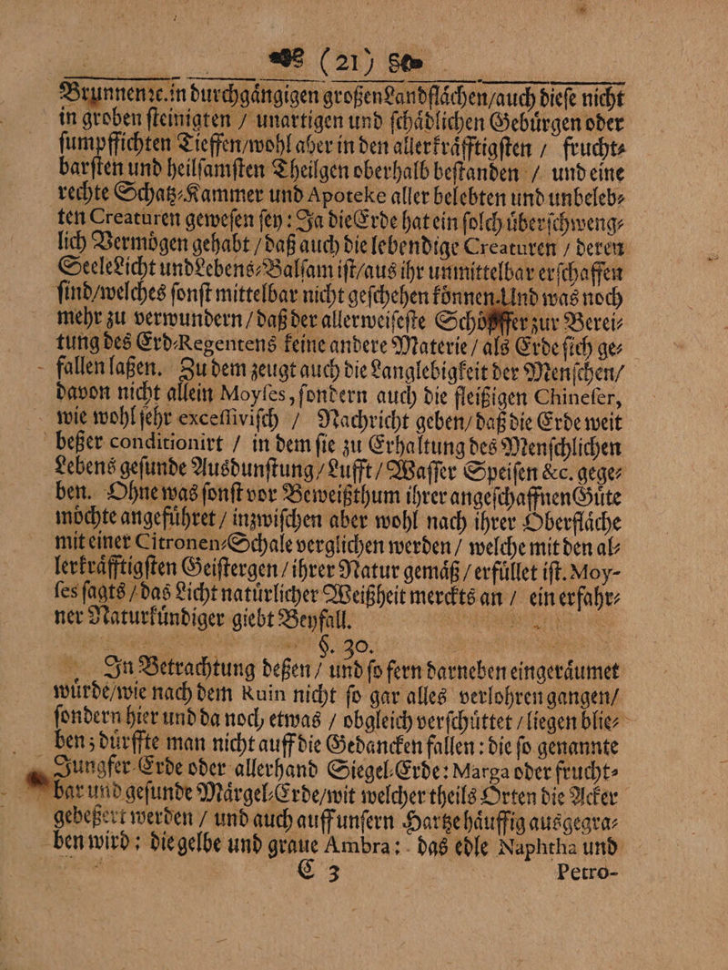 EEE Brunnenze. in durchgaͤngigen großen Landflaͤchen / auch dieſe nicht in groben ſteinigten / unartigen und ſchaͤdlichen Gebuͤrgen oder ſumpffichten Tieffen / wohl aber in den allerkraͤfftigſten / frucht⸗ barſten und heilſamſten Theilgen oberhalb beſtanden / und eine rechte Schatz⸗Kammer und Apoteke aller belebten und unbeleb⸗ ten Creaturen geweſen ſey: Ja die Erde hat ein fi olch uͤberſchweng⸗ lich Vermoͤgen gehabt / daß auch die lebendige Creaturen / deren Seeledicht undeebens⸗Balſam iſt / aus ihr unmittelbar erſchaffen ſind / welches fonft mittelbar nicht geſchehen konnen. Und was noch mehr zu verwundern / daß der allerweiſeſte Schoͤßffer zur Berei⸗ tung des Erd Kegentens keine andere Materie / als Erde ſich ge⸗ fallen laßen. Zu dem zeugt auch die Langlebigkeit der Menſchen / davon nicht allein Moyles, ſondern auch die fleißigen Chineſer, wie wohl ſehr exceſſiviſch / Nachricht geben / daß die Erde weit beßer conditionirt / in dem ſie zu Erhaltung des Menſchlichen Lebens geſunde Ausdunſtung / Lufft / Waſſer Speiſen &amp;c. gege⸗ ben. Ohne was ſonſt vor Beweißthum ihrer angeſchaffnenGGuͤte moͤchte angefuͤhret / inzwiſchen aber wohl nach ihrer Oberflaͤche mit einer Citronen-Schale verglichen werden / welche mit den al lerkraͤfftigſten Geiſtergen / ihrer Natur gemäß / erfüllet iſt. Moy⸗ ſes ſagts / das Licht natürlicher Weißheit merckts an / ein erfahr⸗ ner Naturkuͤndiger giebt Beyfall. 155 0 i In Betrachtung deßen / 0 fern darneben eingeraͤumet wuͤrde / wie nach dem Ruin nicht ſo gar alles verlohren gangen / ſondern hier und da noch etwas / obgleich verſchuͤttet / liegen blie⸗ ben z dürffte man nicht auff die Gedancken fallen: die fo genannte Jungfer Erde oder allerhand Siegel⸗Erde: Marga oder frucht⸗ bar und geſunde Maͤrgel⸗ Erde / wit welcher theils Orten die Acker gebeßert werden / und auch auff unſern Hartze haͤuffig ausgegra⸗ ben wird; die gelbe und graue Ambra: das edle Naphtha und ER &amp;3 | Petro- — 7