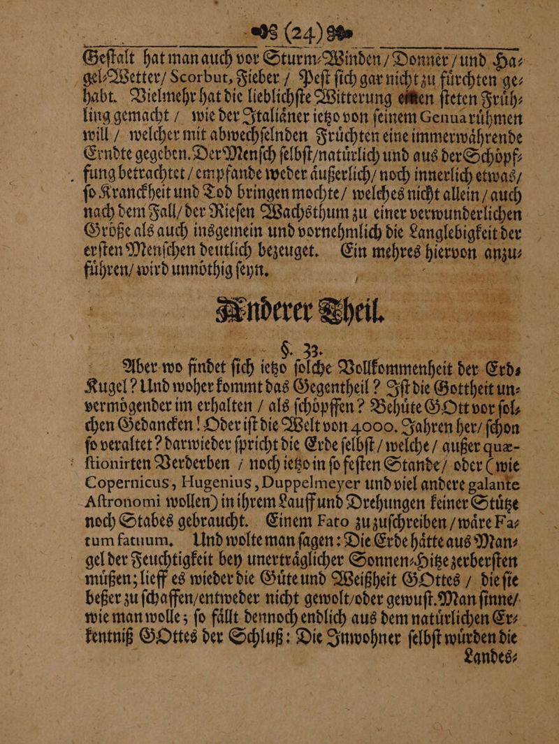 Geftalt hat manauch vor Sturm⸗Winden/ Donner und Has gel⸗Wetter / Scorbur, Fieber / Peſt ſich gar nicht zu fürchten ge⸗ habt. Vielmehr hat die lieblichſte Witterung einen ſteten Fruͤh⸗ ling gemacht / wie der Italiaͤner ietzo von feinem Genua ruͤhmen will / welcher mit abwechſelnden Fruͤchten eine immerwaͤhrende Erndte gegeben. Der Menſch ſelbſt / natuͤrlich und aus der Schöpf⸗ fung betrachtet / empfande weder aͤußerlich / noch innerlich etwas / fo Kranckheit und Tod bringen mochte / welches nicht allein / auch nach dem Fall / der Rieſen Wachsthum zu einer verwunderlichen Größe als auch insgemein und vornehmlich die Langlebigkeit der erſten Menſchen deutlich bezeuget. Ein mehres hiervon anzu⸗ fuhren / wird unnöthig ſeyn. me € ER ER i | i F a ch art 2 | — 2 2 2 75 x 85 vet 8 DM MY 1 x 0 1 N N 9) # x x 4 1 N 00. Theil. N l &gt; BRUT 1 i bin 1 i } N N 2 \ * N — 1 e * 1 — „ Pe Aoer wo findet fich ietzo ſolche Vollkommenheit der Erd⸗ Kugel? Und woher kommt das Gegentheil? Iſt die Gottheit un⸗ vermoͤgender im erhalten / als ſchöpffen? Behuͤte GOtt vor ſol - chen Gedancken! Oder iſt die Welt von 4000. Jahren her / ſchen fo veraltet? darwieder ſpricht die Erde ſelbſt / welche / außer quæ⸗ : ftionirten Verderben / noch ietzo in fo feſten Stande / oder (wie Copernicus, Hugenius, Duppelmeyer und viel andere galante Aſtronomi wollen) in ihrem Lauff und Drehungen keiner Stuͤtze noch Stabes gebraucht. Einem Fato zu zuſchreiben / waͤre Fa⸗ gel der Feuchtigkeit bey unertraͤglicher Sonnen⸗Hitze zerberſten muͤßenz lieff es wieder die Guͤte und Weißheit Gottes / die ſie beßer zu ſchaffen / entweder nicht gewolt / oder gewuſt. Man ſinne / wie man wolle; fo fällt dennoch endlich aus dem natürlichen Er⸗ kentniß GOttes der Schluß: Die Inwohner ſelbſt ee | | Landes⸗