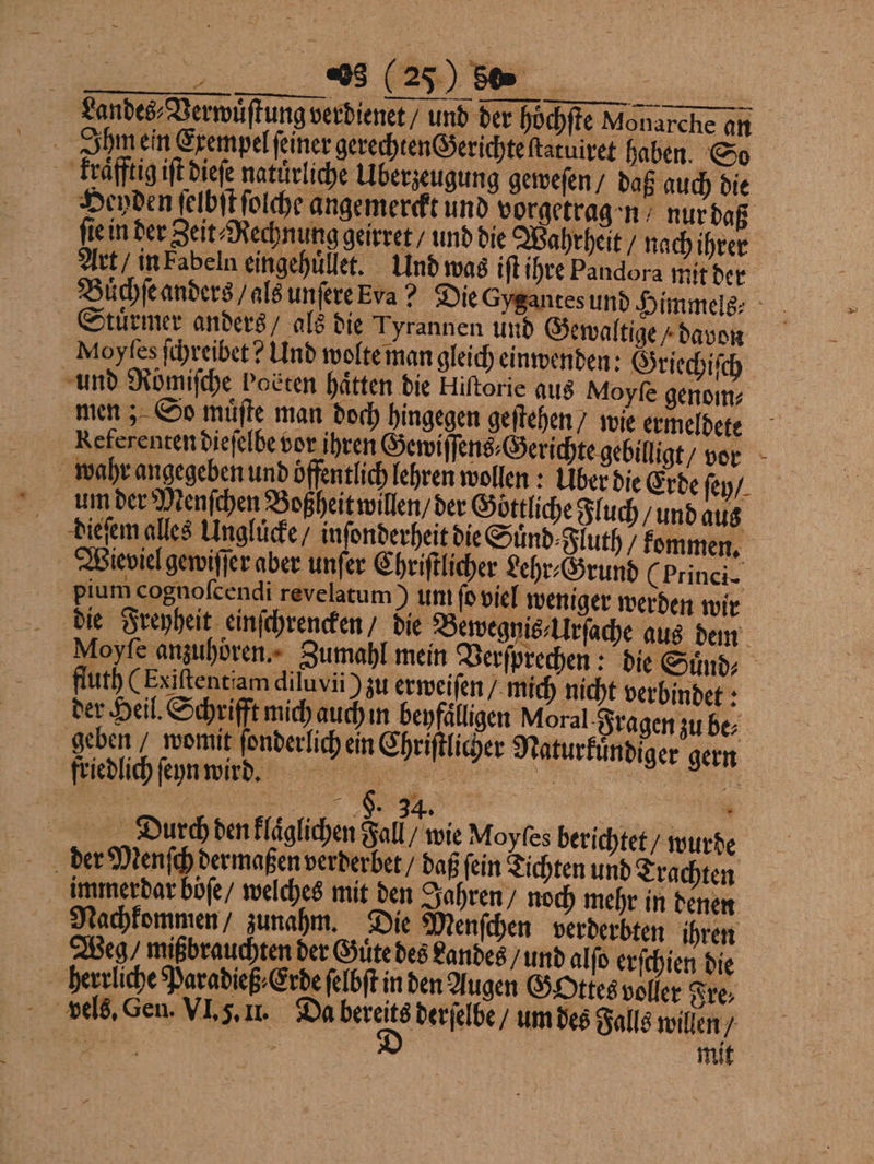 Landes⸗Verwuͤſtung verdienet / und der höchfte Monarche an Ihm ein Exempel ſeiner gerechten Gerichte ſtatuiret haben. So kraͤfftig iſt dieſe natürliche Uberzeugung geweſen / daß auch die Heyden ſelbſt ſolche angemerckt und vorgetragen nur daß ſie in der Zeit⸗Rechnung geirret / und die Wahrheit / nach ihrer Art / in Fabeln eingehuͤllet. Und was iſt ihre Pandora mit der Buͤchſe anders / als unſere Era? Die Gygantes und Himmels⸗ Stuͤrmer anders / als die Tyrannen und Gewaltige / davon Moyſes ſchreibet? Und wolte man gleich einwenden: Griechiſch und Romifche Podten hätten die Hiftorie aus Moyfe genom⸗ men; So müßte man doch hingegen gestehen / wie ermeldete Referenten dieſelbe vor ihren Gewiſſens⸗Gerichte gebilligt / vor wahr angegeben und öffentlich lehren wollen: Über die Erde ſey / um der Menſchen Boßheit willen / der Göttliche Fluch / und aus Dieſem alles Ungluͤcke / inſonderheit die Suͤnd⸗Fluth / kommen. Wieviel gewiſſer aber unſer Chriſtlicher Lehr⸗Grund (Princi- pium cognofcendi revelatum) un ſo viel weniger werden wir die Freyheit einſchrencken / die Bewegnis⸗Urſache aus dem Moyfe anzuhören. Zumahl mein Verſprechen: die Suͤnd⸗ Huth (Exiftentiam diluvii zu erweiſen / mich nicht verbindet: der Heil. Schrifft mich auch i beyfaͤlligen Moral Fragen zu be⸗ geben / womit ſonderlich ein Chriſtlicher Naturkuͤndiger gern Fledlich ſeyn wind RN VVV „ Durch den klaͤglichen Fall / wie Moyfes berichtet / wurde der Menſch dermaßen verderbet / daß ſein Tichten und Trachten immer dar boͤſe / welches mit den Jahren / noch mehr in denen Nachkommen / zunahm. Die Menſchen verderbten ihren Weg, mißbrauchten der Gute des Landes / und alſo erſchien die herrliche Paradieß⸗Erde ſelbſt in den Augen Gottes voller Fre⸗ u | mit