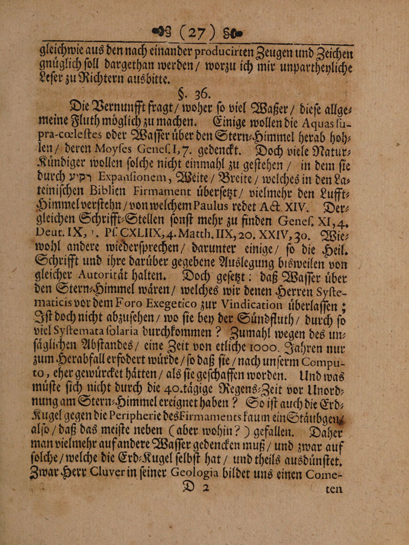 gleichwie aus den nach einander producirten Zeugen und Zeichen gnuͤglich ſoll dargethan werden / worzu ich mir unpartheyliche Leſer zu Richtern aus bitte. 2 Die Vernunfft fragt / woher fo viel Waßer / diefe allge⸗ meine Fluth möglich zu machen. Einige wollen die Aquas lu pra- cœleſtes oder Waſſer uͤber den Stern⸗Himmel herab hoh⸗ len / deren Moyfes Gene. J, 7. gedenckt. Doch viele Natur: Kuͤndiger wollen ſolche nicht einmahl zu geſtehen / in dem ſie durch yy Expanfionem, Weite / Breite / welches in den La⸗ teiniſchen Biblien Firmament uͤberſetzt / vielmehr den Lufft⸗ Himmel verſtehn / von welchem baulus redet Act XIV. Der gleichen Schrifft⸗Stellen ſonſt mehr zu finden Genel. XI, 4. Deut. IX, . P CXLIIX, A. Matth. IX, 20. XXIV, 30. Wie wohl andere wiederſprechen darunter einige / ſo die Heil. Schrifft und ihre daruͤber gegebene Auslegung bisweilen von gleicher Autorität halten. Doch geſetzt! daß Waſſer über den Stern⸗Himmel waͤren / welches wir denen Herren Syfte- maticis vor dem Foro Exegetico zur Vindication uͤberlaſſen; Iſt doch nicht abzuſehen / wo fie bey der Suͤndfluth / durch ſo viel Syſtemata ſolaria durchkommen? Zumahl wegen des um: ſaͤglihen Abſtandes / eine Zeit von etliche ooo. Jahren nur zum Herabfall erfodert wuͤrde / ſo daß ſie / nach unſerm Compu⸗ to, eher gewuͤrcket haͤtten / als ſie geſchaffen worden. Und was muͤſte ſich nicht durch die 40. taͤgige Regens⸗Zeit vor Unord⸗ nung am Stern⸗Himmel ereignet haben? So iſt auch die Erd⸗ Kugel gegen die Peripherie deskirmaments kaum ein Staͤubg au. alſo / daß das meiſte neben (aber wohin?) gefallen. Daher man vielmehr auf andere Waſſer gedencken muß / und zwar auf ſolche / welche die Erd⸗Kugel ſelbſt hat / und theils ausduͤnſtet. Zwar Herr Cluver in feiner See di einen Come- 45 N