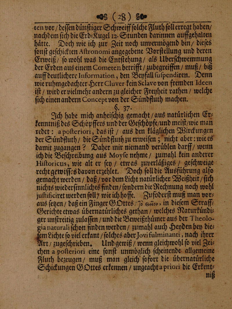 ten vor / deſſen duͤnſtiger Schweiff ſolche Fluth ſollerregt haben ⸗ nachdem ſich die Erd⸗Kugel 12. Stunden darinnen auffgehalten hätte. Doch wie ich zur Zeit noch unvermoͤgend bin / dieſes ſonſt geſchickten Aſtronomi angegebene Vorſtellung und deren Erweiß / fo wohl was die Entſtehung / als Uberſchwemmung der Erden aus einem Cometen betrifft / zubegreiffen / muß / biß auff deutlichere Information, den Beyfall ſuſpendiren. Denn wie ruhmgedachter Herr Cluver kein Sclave von fremden Ideen iſt / wird er vielmehr andern zu gleicher Freyheit rathen / welche ſich einen andern Concept von der Suͤndfluth machen. Ich habe mich „„ en beein N kenntniß des Schöpfers und der Geſchoͤpfe / und meiſt / wie man redet: a poſteriori, das iſt / aus den klaͤglichen Wirckungen der Suͤndfluth / die Suͤndfluth zu erweiſen; nicht aber: wie es damit zugangen? Daher mir niemand veruͤblen darff / wenn ich die Beſchreibung aus Moyſe nehme / zumahl kein anderer Hiſtoricus, wie alt er ſey / etwas zuverlaͤßiges / geſchweige recht gewiſſes davon erzehlet. Doch ſoll die Ausführung a gemacht werden / daß / vor dem Licht natuͤrlicher Weißheit / ſich nichts wiederſinnliches finden / ſondern die Rechnung noch wohl juſtificiret werden ſoll / wie ich hoffe. Zufoderſt muß man vor⸗ e e Gerichte etwas uͤbernatuͤrliches gethan / welches Naturkuͤndi⸗ gia naturali ſchon finden werden / zumahl auch Heyden bey die⸗ | west viel erkant / ſolches aber Jovi fulminanti, nach ihrer Art / zugeſchrieben. Und gewiß / wenn gleichwohl ſo viel Zei⸗ chen a poſteriori eine ſonſt unmoͤglich ſcheinende allgemeine Fluth bezeugen / muß man gleich ſofort die übernatürliche Schickungen Gottes erkennen / ungeacht a priori die ! ER