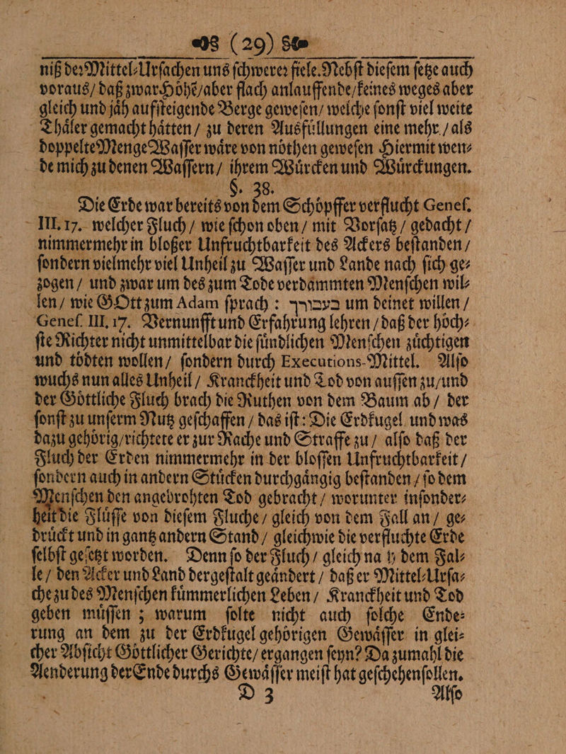 niß de: Mittel⸗Urſachen uns ſchwereꝛ fiele. Nebſt dieſem ſetze auch voraus / daß zwar Höhe / aber flach anlauffende / keines weges aber gleich und jah aufſteigende Berge geweſen / welche ſonſt viel weite Thaͤler gemacht haͤtten / zu deren Ausfuͤllungen eine mehr / als doppelte Menge Waſſer ware von nöthen geweſen Hiermit wen⸗ de mich zu denen Waſſern / ihrem Wuͤrcken und Wuͤrckungen. Die Erde war bereits von dem Schöpffer verftucht Genel. III. I. welcher Fluch / wie ſchon oben / mit Vorſatz / gedacht / nimmermehr in bloßer Unfruchtbarkeit des Ackers beſtanden / ſondern vielmehr viel Unheil zu Waſſer und Lande nach ſich ge⸗ zogen / und zwar um des zum Tode verdammten Menſchen wil⸗ len / wie GOtt zum Adam ſprach: Ng um deinet willen / Geneſ. III. 17. Vernunfft und Erfahrung lehren / daß der höch⸗ ſte Richter nicht unmittelbar die ſuͤndlichen Menſchen zuͤchtigen und toͤdten wollen / ſondern durch Executions- Mittel. Alſo wuchs nun alles Unheil / Kranckheit und Tod von auſſen zu / und der Goͤttliche Fluch brach die Ruthen von dem Baum ab / der ſonſt zu unſerm Nutz geſchaffen / das iſt: Die Erdkugel und was dazu gehörig / richtete er zur Rache und Straffe zu / alſo daß der Fluch der Erden nimmermehr in der bloſſen Unfruchtbarkeit / ſondern auch in andern Stuͤcken durchgaͤngig beſtanden / ſo dem Menſchen den angebrohten Tod gebracht / worunter inſonder⸗ heit die Fluͤſſe von dieſem Fluche / gleich von dem Fall an / ge druͤckt und in gantz andern Stand / gleichwie die verfluchte Erde ſelbſt geſetzt worden. Denn ſo der Fluch / gleich na y dem Fal⸗ le / den Acker und Land dergeſtalt geaͤndert / daß er Mittel⸗Urſa⸗ che zu des Menſchen kuͤmmerlichen Leben / Kranckheit und Tod geben muͤſſen; warum ſolte nicht auch ſolche Ende⸗ rung an dem zu der Erdkugel gehörigen Gewaͤſſer in glei⸗ cher Abſicht Göttlicher Gerichte / ergangen ſeyn? Da zumahl die Aenderung der Ende durchs Gewaͤſſer meiſt hat geſchehenſollen. 8 | D 3 f Alſo