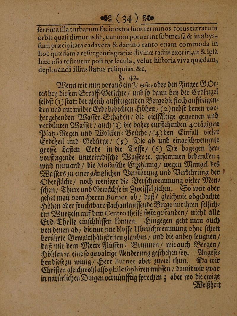 ferrima illaturbarum facie extra ſuos terminos totus terrarum orbis quaſi dimotus ſit, cur non potuerint ſubmerſa &amp; in abys- ſum præcipitata cadavera &amp; damno tanto etiam commoda in hoc quædam a reſurgentisgratiæ divinæ radiis exoriri, ut &amp; ipſa hæc oſſa teſtentur poſt tot ſecula, velut hiftoria viva quædam, deplorandi illiusftatus reliquias. cr. Wenn wir nun voraus ein 76 Se, oder den Finger GOt⸗ tes bey dieſem Straff Gerichte / und ſo dann bey der Erdkugel ſelbſt (1) ſtatt der gleich aufſteigenden Berge die flach aufſteigen den und mit milder Erde bedeckten Höhen / A) nebſt denen vor hergehenden Waſſer⸗Schaͤden / die vielfältige gegornen und verduͤnten Waſſer / auch (3) die daher entſtehenden 40taͤgigen Platz⸗Regen und Wolcken⸗Bruͤche /(4) den Einfall vielen Erdtheil und Gebuͤrge / (5) Die ab und eingeſchwemmte groſſe Laſten Erde in die Dieffe / (6) Die dagegen her⸗ vorſteigende unterirrdiſche Waſſer ꝛc. zuſammen bedencken; wird niemand / die Mofaifche Erzehlung / wegen Mangel des Waſſers zu einer gaͤntzlichen Verſtoͤrung und Verkehrung den Oberflaͤche / noch weniger die Verſchwemmung vieler Men- ſchen / Thiere und Gewaͤchſe in Zweiffel ziehen. So weit aber gehet man vom Herrn Burnet ab / daß / gleichwie obgedachte Höhen oder fruchtbare flachanlauffende Berge mit ihren felſich⸗ ten Wurtzeln auf dem Centro theils feſte geſtanden / nicht alle Erd⸗Theile einſchluͤſſen können. Hingegen geht man auch von denen ab / die nur eine bloſſe Uberſchwemmung ohne ſchon beruͤhrte Gewaltthaͤtigkeiten glauben / und die anbey leugnen / daß mit dem Meere Fluͤſſen / Brunnen / wie auch Bergen / Hoͤhlen ꝛc. eine fo gewaltige Aenderung geſchehen ſey. Angeſe⸗ hen dieſe zu wenig / Herr Burner aber zuviel thun. Da wir Chriſten gleichwohl alſo philoſophiren muͤſſen / damit wir zwar in natuͤrlichen Dingen vernuͤnfftig ſprechen; aber wee ichen | | | eißheit