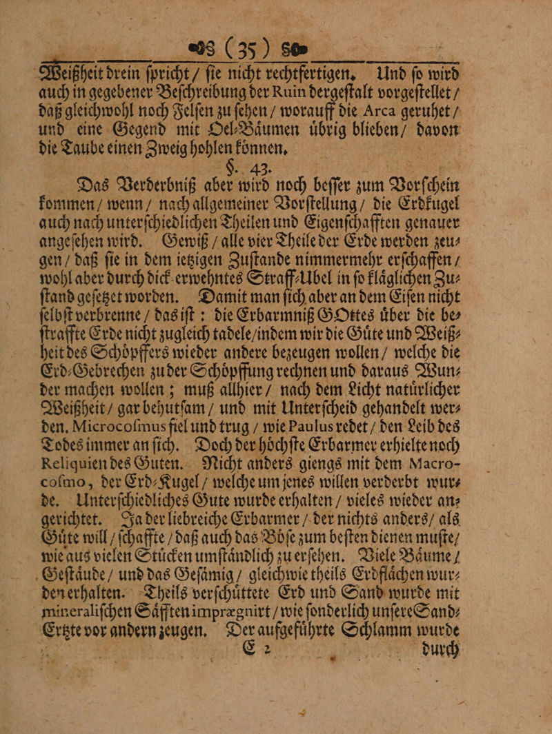 Weißheit drein ſpricht / fie nicht rechtfertigen. Und fo wird auch in gegebener Beſchreibung der Ruin dergeſtalt vorgeſtellet / daß gleichwohl noch Felſen zu ſehen / worauff die Arca geruhet / und eine Gegend mit Del-Bäumen übrig blieben / davon die Taube einen Zweig hohlen können. „„ | / 4 f e Das Verderbniß aber wird noch beſſer zum Vorſchein kommen / wenn / nach allgemeiner Vorſtellung / die Erdkugel auch nach unterſchiedlichen Theilen und Eigenſchafften genauer angeſehen wird. Gewiß / alle vier Theile der Erde werden zeu⸗ gen / daß ſie in dem ietzigen Zuſtande nimmermehr erſchaffen / wohl aber durch dick erwehntes Straff⸗Ubel in fo klaͤglichen Zur ſtand geſetzet worden. Damit man ſich aber an dem Eiſen nicht ſelbſt verbrenne / das iſt: die Erbarmniß GoOttes uͤber die be⸗ ſtraffte Erde nicht zugleich tadele / indem wir die Guͤte und Weiß⸗ heit des Schoͤpffers wieder andere bezeugen wollen / welche die Erd⸗Gebrechen zu der Schoͤpffung rechnen und daraus Wun⸗ der machen wollen; muß allhier / nach dem Licht natuͤrlicher Weißheit / gar behutſam / und mit Unterſcheid gehandelt wer⸗ den. Microcoſmus fiel und trug / wie Paulus redet / den Leib des Todes immer an ſich. Doch der hoͤchſte Erbarmer erhielte noch Reliquien des Guten. Nicht anders giengs mit dem Macro- coſmo, der Erd⸗Kugel / welche um jenes willen verderbt wur⸗ de. Unterſchiedliches Gute wurde erhalten / vieles wieder an: gerichtet. Ja der liebreiche Erbarmer / der nichts anders / als Guͤte will / ſchaffte / daß auch das Boͤſe zum beſten dienen muſte⸗/ wie aus vielen Stuͤcken umſtaͤndlich zu erſehen. Viele Baͤume / Geſtaͤude / und das Geſaͤmig / gleichwie theils Erdflaͤchen wur⸗ den erhalten. Theils verſchuͤttete Erd und Sand wurde mit mineraliſchen Saͤfften imprægnirt / wie ſonderlich unſere Sand⸗ Ertzte vor andern zeugen. 90 aufgefuͤhrte Schlamm wurde ans 5 8 durch —