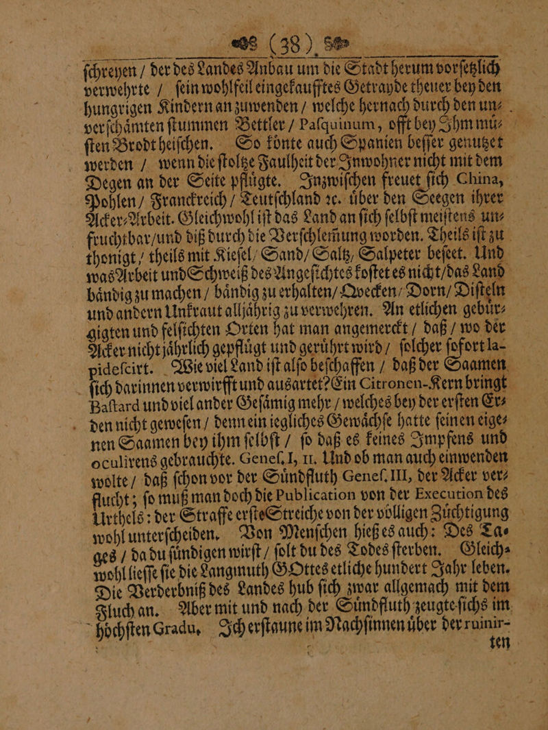 2 verwehrte / ſein wohlfeil eingekaufftes Getrayde teuer ben den — ſten Brodt heiſchen. So konte auch Spanien beſſer genutzet Acker⸗Arbeit. Gleichwohl iſt das Land an ſich ſelbſt meiſtens um baͤndig zu machen / baͤndig zu erhalten / Qvecken Dorn / Diſteln und andern Unkraut alljaͤhrig zu verwehren. An etlichen gebuͤr⸗ gigen und felfichten Orten hat man angemerckt / daß / wo der Acker nicht jahrlich gepflügt und gerührt wird / ſolcher ſofortla⸗ oculirens gebrauchte. Geneſ. I, II. Und ob man auch einwenden wolte / daß ſchon vor der Suͤndfluth Geneſ. III, der Acker ver? Urthels: der Straffe erſte Streiche von der völligen Zuͤchtigung wohl unterſcheiden. Von Menſchen hieß es auch: Des Ta⸗ wohl lieſſe fie die angmuth GOttes etliche hundert Jahr leben. Die Verderbniß des Landes hub ſich zwar allgemach mit dem Fluch an. Aber mit und nach der Sündfluth zeugte ſichs im hoöchſten Gradu. Ich erſtgune im Nachſinnen uͤber Derruinir- —