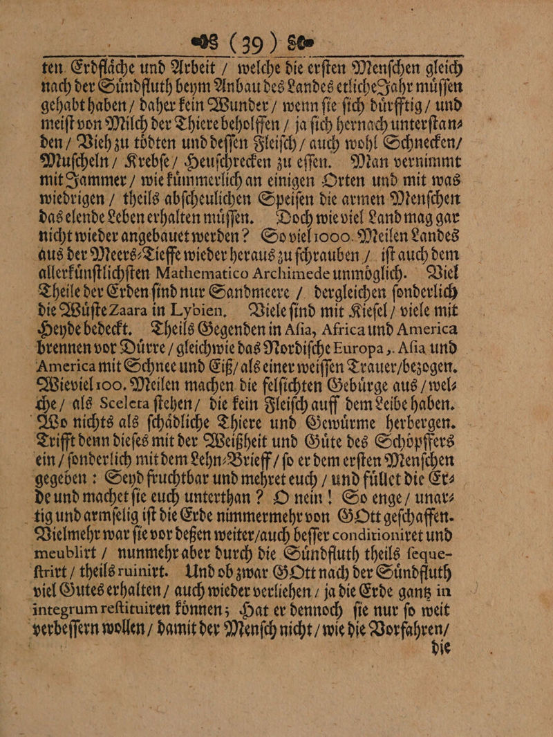 ten. Erdfläche und Arbeit / welche die erſten Menſchen gleich nach der Suͤndfluth beym Anbau des Landes etliche Jahr muͤſſen gehabt haben / daher kein Wunder / wenn ſie ſich duͤrfftig / und den / Vieh zu toͤdten und deſſen Fleiſch / auch wohl Schnecken / Muſcheln / Krebſe / Heuſchrecken zu eſſen. Man vernimmt mit Jammer / wie kuͤmmerlich an einigen Orten und mit was wiedrigen / theils abſcheulichen Speiſen die armen Menſchen das elende Leben erhalten muͤſſen. Doch wie viel Land mag gar nicht wieder angebauet werden? So viel 1000. Meilen Landes aus der Meers⸗Tieffe wieder heraus zu ſchrauben / iſt auch dem allerkuͤnſtlichſten Mathematico Archimede unmöglich. Viel Theile der Erden ſind nur Sandmeere / dergleichen ſonderlich die Wuͤſte Zaara in Lybien. Viele ſind mit Kieſel / viele mit Heyde bedeckt. Theils Gegenden in Alia, Africa und America brennen vor Duͤrre / gleichwie das Nordiſche Europa, Aſia und America mit Schnee und Eiß / als einer weiſſen Trauer / bezogen. Wieviel 100. Meilen machen die felſichten Gebuͤrge aus / wel⸗ che / als Sceleta ſtehen / die kein Fleiſch auff dem Leibe haben. Wo nichts als ſchaͤdliche Thiere und Gewuͤrme herbergen. Trifft denn dieſes mit der Weißheit und Guͤte des Schöpffers ein / ſonderlich mit dem Lehn⸗Brieff / ſo er dem erſten Menſchen gegeben: Seyd fruchtbar und mehret euch / und fuͤllet die Er⸗ de und machet fie euch untertan? O nein! So enge / unar⸗ tig und armſelig iſt die Erde nimmermehr von Gott geſchaffen. Vielmehr war ſie vor deßen weiter / auch beſſer condirioniret und meublirt / nunmehr aber durch die Suͤndfluth theils feque- ſtrirt / theils ruinirt. Und ob zwar Gott nach der Suͤndfluth viel Gutes erhalten / auch wieder verliehen / ja die Erde gantz in integrum reſtituiren koͤnnen; Hat er dennoch ſie nur ſo weit verbeſſern wollen / damit der Menſch nicht / wie die Wee