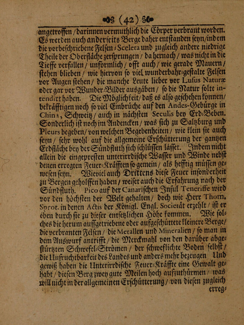se e ich die Corper verbrant worden. die vorbeſchriebene Felſen⸗ Sceleta und zugleich andere niedrige Theile der Oberfläche zerſprungen / da hernach / was nicht in die ſtehen blieben / wie hiervon ſo viel wunderbahr⸗geſtalte Felſen vor Augen ſtehen / die manche Leute lieber vor Luſus Naturæ tendirt haben. Die Möglichkeit / daß es alſo geſchehen können / bekraͤfftigen noch ſo viel Einbrüche auf den Andes-Gebürge in fi Pleurs begeben / von welchen Begebenheiten / wie klein fie auch weſen ſeyn. Wieviel auch Drittens dieſe Feuer inſonderheit vor den höchften der Welt gehalten / doch wie Herr Thom, Sprot. in denen Actis der Koͤnigl. Engl. Societaͤt erzehlt / iſt er eben durch ſie zu dieſer entſetzlichen Höhe kommen. Wie ſol⸗ ches die herum auffgetriebene oder aufgeſchuͤttete kleinere Berge / die verbranten Felſen / die Metallen und Mineralien / ſo man in dem Auswurf antrifft / die Merckmahl von den darüber abge⸗ ſtuͤrtzten Schwefel⸗Stroͤmen / der ſchweflichte Boden ſelbſt / gewiß haben die Unterirrdiſche Feuer⸗Kräffte eine Gewalt ge habt / dieſen Berg zwey gute Meilen hoch aufzuthuͤrmen / was