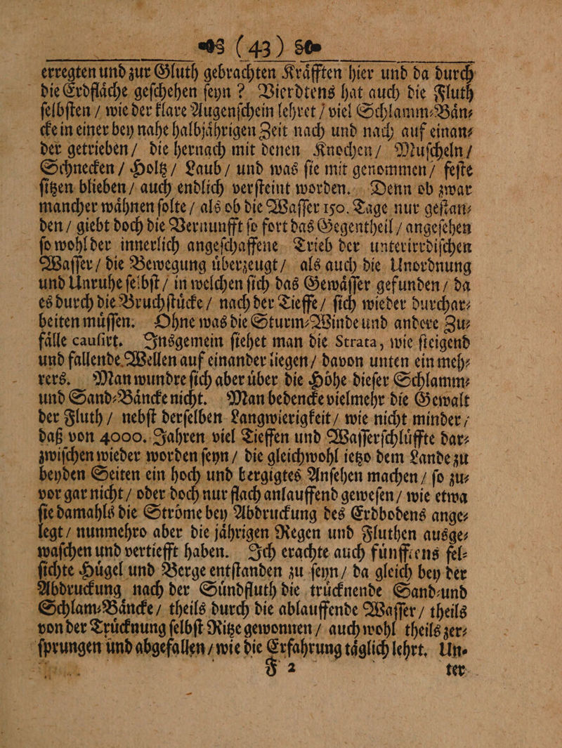 erregten und zur Gluth gebrachten Kräften hier und da durch die Erdflaͤche geſchehen ſeyn? Vierdtens hat auch die Fluth ſelbſten / wie der klare Augenſchein lehret / viel Schlamm Ban Kein einer bey nahe halbjaͤhrigen Zeit nach und nach auf einan⸗ der getrieben / die hernach mit denen Knochen / Muccheln / Schnecken / Holtz / Laub / und was ſie mit genommen / feſte ſitzen blieben / auch endlich verſteint worden. Denn ob zwar mancher waͤhnen ſolte / als ob die Waſſer 150. Tage nur getan den / giebt doch die Vernunfft fo fort das Gegentheil / angeſehen ſo wohl der innerlich angeſchaffene Trieb der unterirrdiſchen Waſſer / die Bewegung uͤberzeugt / als auch die Unordnung und Unruhe ſeſbſt / in welchen ſich das Gewaͤſſer gefunden / da es durch die Bruchſtuͤcke / nach der Tieffe/ ſich wieder durchar⸗ beiten muͤſſen. Ohne was die Sturm⸗Winde und andere Zu⸗ falle cauſirt. Insgemein ſiehet man die Strata, wie ſteigend und fallende Wellen auf einander liegen / davon unten ein meh⸗ rers. Man wundre ſich aber uͤber die Höhe dieſer Schlamm⸗ und Sand⸗Baͤncke nicht. Man bedencke vielmehr die Gewalt der Fluth / nebſt derſelben Langwierigkeit / wie nicht minder ; daß von 4000. Jahren viel Tieffen und Waſſerſchluͤffte dar⸗ zwiſchen wieder worden ſeyn / die gleichwohl ietzo dem Lande zu beyden Seiten ein hoch und bergigtes Anſehen machen / fo zur vor gar nicht / oder doch nur flach anlauffend geweſen / wie etwa ſie damahls die Ströme bey Abdruckung des Erdbodens ange⸗ legt / nunmehro aber die jaͤhrigen Regen und Fluthen ausge⸗ waſchen und vertiefft haben. Ich erachte auch fuͤnfftens fel⸗ ſichte Hügel und Berge entſtanden zu ſeyn / da gleich bey der Abdruckung nach der Suͤndfluth die trücknende Sand⸗und Schlam⸗Baͤncke / theils durch die ablauffende Waſſer / theils von der Truͤcknung felbft Ritze gewonnen / auch wohl theils zer⸗ ſprungen und abgefallen / wie die F täglich lehrt. Un. e | a nl 4 e —