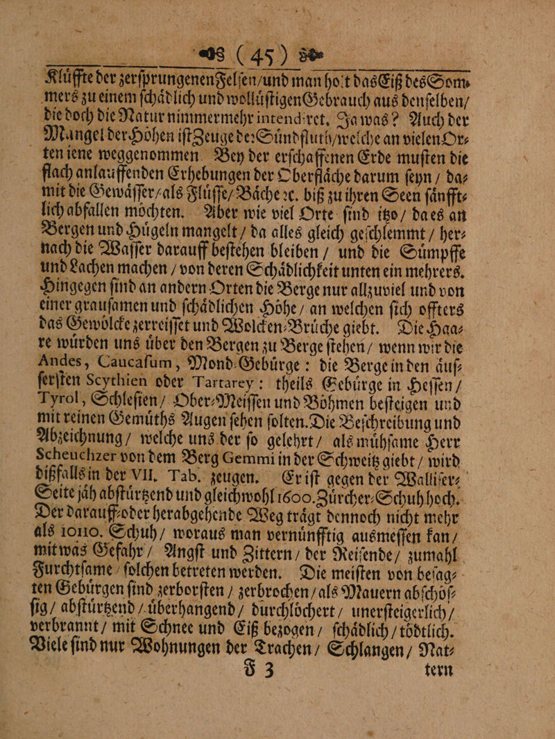 “hr 65 N Kluͤffte der zerfprungenen$elien/und man hot das Eiß des Som. mers zu einem ſchaͤdlich und wolluͤſtigen Gebrauch aus denſelben / die doch die Natur nimmermehr intendiret. Ja was? Auch der Mangel der Höhen iſt Zeuge de: Suͤndfluth / welche an vielen Or⸗ ten iene weggenommen Ben der erſcha ffenen Erde muſten die flach anlauffenden Erhebungen der Oberflaͤche darum ſeyn / da⸗ mit die Gewaͤſſer / als Fluͤſſe / Baͤche ꝛc. biß zu ihren Seen ſaͤnfft⸗ lich abfallen möchten. Aber wie viel Orte find itzo / da es an Bergen und Hügeln mangelt / da alles gleich geſchlemmt / her⸗ nach die Waſſer darauff beſtehen bleiben / und die Suͤmpffe und Lachen machen / von deren Schaͤdlichkeit unten ein mehrers. Hingegen ſind an andern Orten die Berge nur allzuviel und von einer grauſamen und ſchaͤdlichen Höhe, an welchen ſich offters das Gewolcke zerreiſſet und Wolcken⸗Brüche giebt. Die Haa⸗ re würden uns über den Bergen zu Berge ſtehen / wenn wir die Andes, Caucaſum, Mond Gebuͤrge: die Berge in den aͤuſ⸗ ſerſten Scychien oder Tartarey: theils Gebirge in Heſſen / Tyrol, Schleſien / Ober⸗Meiſſen und Böhmen beſteigen und mit reinen Gemuͤths Augen ſehen ſolten. Die Beſchreibung und Abzeichnung / welche uns der fo gelehrt / als muͤhſame Herr Scheuchzer von dem Berg Gemmi in der Schweitz giebt / wird dißfalls in der VII. Tab. zeugen. Er iſt gegen der Walliſer⸗ Seite jaͤh abſtuͤrtzend und gleichwohl 1600. Zuͤrcher⸗Schuh hoch. Der darauff oder herabgehende Weg trägt dennoch nicht mehr als ono. Schuh / woraus man vernuͤnfftig ausmeſſen kan / mit was Gefahr Angſt und Zittern / der Reiſende / zumahl Furchtſame ſolchen betreten werden. Die meiſten von beſag⸗ ten Gebuͤrgen find zerborſten / zerbrochen / als Mauern abſchöſ⸗ ſig / abſtuͤrtzend / uͤberhangend / durchlöchert / unerſteigerlich / verbrannt / mit Schnee und Eiß bezogen / ſchaͤdlich / toͤdtlich. Viele ſind nur Wohnungen ur. Trachen / Schlangen / Nat⸗ 1 en 3 . — tern