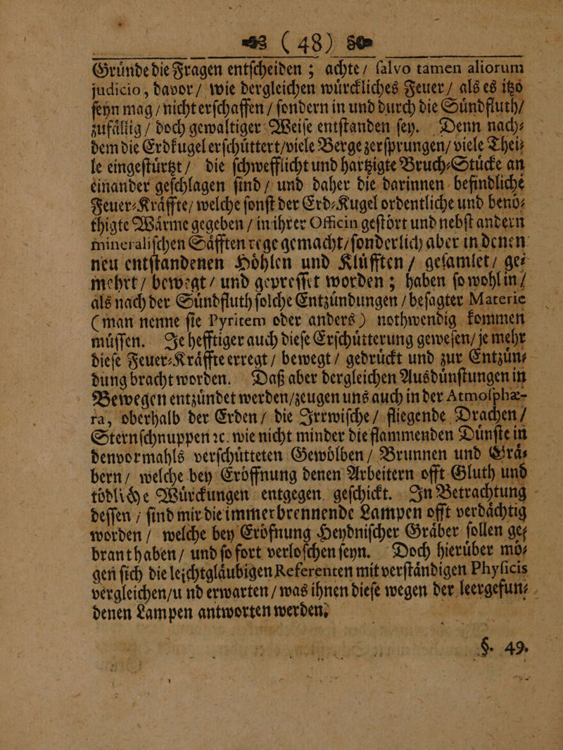 — Gruͤnde die Fragen entſcheiden; achte / lalvo tamen aliorum judicio, davor / wie dergleichen wuͤrckliches Feuer als es itt z ſeyn mag / nicht erſchaffen / ſondern in und durch die Suͤndfluth / zufaͤllig / doch gewaltiger Weiſe entſtanden ſey. Denn nach⸗ dem die Erdkugel erſchuͤttert / viele Berge zerſprungen / viele Then le eingeſtuͤrtzt / die ſchwefflicht und hartzigte Bruch⸗Stuͤcke an einander geſchlagen ſind / und daher die darinnen befindliche Feuer⸗Kraͤffte / welche ſonſt der Erd⸗Kugel ordentliche und benö⸗ thigte Wärme gegeben / in ihrer Officin geſtört und nebſt andern mineraliſchen Saͤfften rege gemacht / ſonderlich aber in denen neu entſtandenen Höhlen und Klüfften / geſamlet / ger mehrt / bewegt / und gepreſſet worden; haben ſo wohl in als nach der Suͤndfluth ſolche Entzündungen / beſagter Materie (man nenne ſie Pyritem oder anders) nothwendig kommen muſſen. Je hefftiger auch dieſe Erſchuͤtterung geweſen / je mehr dieſe Feuer Kraͤffte erregt / bewegt / gedrückt und zur Entzuͤn⸗ dung bracht worden. Daß aber dergleichen Ausduͤnſtungen in Bewegen entzuͤndet werden / zeugen uns auch in der Atmoſphæ- ra, oberhalb der Erden / die Irrwiſche / fliegende Drachen Sternſchnuppen ꝛc. wie nicht minder die flammenden Duͤnſte in denvormahls verſchuͤtteten Gewoͤlben Brunnen und Hraͤ⸗ bern / welche bey Eröffnung denen Arbeitern offt Gluth und tödliche Würckungen entgegen geſchickt. In Betrachtung deffen / find mir die immerbrennende Lampen offt verdaͤchtig worden / welche bey Eroͤfnung Heydniſcher Graͤber tollen gef brant haben / und ſo fort verloſchen ſeyn. Doch hierüber mö⸗ gen ſich die leichtglaͤubigen Referenten mit verſtaͤndigen Phyſicis vergleichen / u nd erwarten / was ihnen dieſe wegen der leergefun⸗