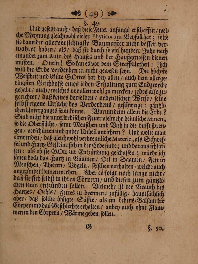2 (49) 8. 1 e Eur 5 J. 49. e e 995 5 4 9 Und geſetzt auch / daß dieſe Feuer anfangs erſchaffen V§wel⸗ che Meynung gleichwohl vieler Phyſicorum Beyfall hat; ſolte ſie dann der allervorſichtigſte Baumeiſter nicht beſſer ver⸗ wahret haben / als / daß ſie durch ſo viel hundert Jahr nach einander zum Ruin des Hauſes und der Haußgenoſſen dienen muͤſten. O nein! So kan es vor dem Straff Urtheil: Ich will die Erde verderben ꝛc. nicht geweſen ſeyÿn. Die höchfte Weißheit und Güte GOttes hat bey allen / auch dem allerge⸗ ringſten Geſchoͤpffe eines ieden Erhaltung zum Endzwecke gehabt / auch / welches vor allen wohl zu mercken / jedes alſo zu⸗ gerichtet / daß keines derſelben / ordentlicher Weiſe / ſeine ſelbſt eigene Urſache des Verderbens / geſchweige: gaͤntzli⸗ chen Unterganges ſeyn koͤnne. Warum denn allein die Erde? Sind nicht die unterirrdiſchen Feuer vielmehr heimliche Minen, o die Oberfläche / ſamt Menſchen und Vieh in die Lufft ſpren⸗ gen / verſchuͤtten und ander Unheil anrichten? Und wolte man einwenden / daß gleichwohl verbrennliche Materie, als Schwef⸗ el und Hartz⸗Geſteine ſich in der Erde finde; und daraus ſchlieſ⸗ ſen: als ob fie GOtt zur Entzuͤndung geſchaffen; wuͤrde ich ihnen doch das Hartz in Baͤumen / Oel in Saamen / Fett in denſchen / Thieren / Vögeln / Fiſchen vorhalten / welche auch A angezündet koͤnnen werden. Aber es folgt noch lange nicht / da ſie ſich ſelbſt in ihren Coͤrpern / und dieſen zum gaͤntzli⸗ chen Ruin entzuͤnden ſollen. Vielmehr iſt der Brauch des Harzes Oehls / Fettes zu brennen / zufällig / hauptfächlich aber / daß ſolche oͤhligte Saͤffte / als ein Lebens⸗Balſam die Cörper und das Geſchlechte erhalten / anbey auch ohne Flam⸗ men in den Corpern / Waͤrme geben ſollen. G Re