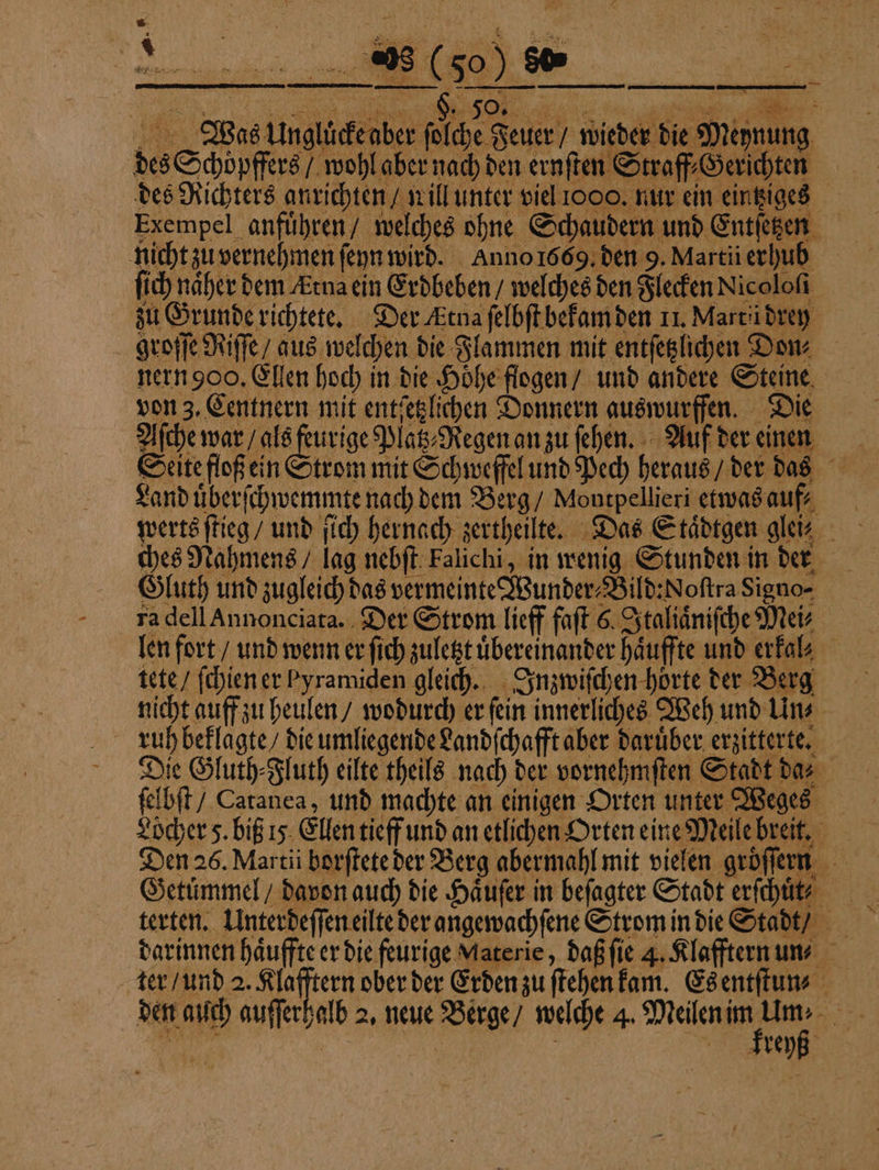 8 1 4 1 8 Ki &amp; 5 x | 0 N 2 Im N Wei a RR RR, 298 ( 50 ) 80 „„ ENT ALSEERNE a N fe 2 des Schoͤpffers / wohl aber nach den ernſten Straf Gerichten. des Richters anrichten / will unter viel 1000. nur ein eintziges Exempel anfuͤhren / welches ohne Schaudern und Entſetzen nicht zu vernehmen ſeyn wird. Anno 1669. den 9. Martii erhub ſich naher dem Ætna ein Erdbeben / welches den Flecken Nicoloſi zu Grunde richtete. Der Etna ſelbſt bekam den 11. Martü drey groſſe Riſſe / aus welchen die Flammen mit entſetzlichen Dow nern 900. Ellen hoch in die Hoͤhe flogen / und andere Steine von 3. Centnern mit entſetzlichen Donnern auswurffen. Die Aſche war / als feurige Platz⸗Regen an zu ſehen. Auf der einen „Was Unglücke aber ſolche Feuer / wieder die Meynung Land uͤberſchwemmte nach dem Berg / Montpellieri etwas auf⸗ werts ſtieg / und ſich hernach zertheilte. Das Staͤdtgen gler ches Nahmens / lag nebſt Falichi, in wenig Stunden in der Gluth und zugleich das vermeinte Wunder-Bild:Noftra Signo- ra dell Annonciata. Der Strom lieff faſt 6. Italiaͤniſche Mei⸗ len fort / und wenn er fich zuletzt übereinander haͤuffte und erkal⸗ tete / ſchien er Pyramiden gleich. Inzwiſchen horte der Berg nicht auff zu heulen / wodurch er fein innerliches Weh und Un⸗ ruh beklagte / die umliegende Landſchafft aber daruͤber erzitterte. Die Gluth⸗Fluth eilte theils nach der vornehmſten Stadt da⸗ ſelbſt / Catanea, und machte an einigen Orten unter Weges Löcher 5. biß 15 Ellen tieff und an etlichen Orten eine Meile breit. Den 26. Martii borſtete der Berg abermahl mit vielen groͤſern Getuͤmmel / davon auch die Haͤuſer in beſagter Stadt erfchlitr darinnen haͤuffte er die feurige Materie, daß ſie 4. Klafftern un ter / und 2. eee der Erden zu ſtehen kam. Es entſtun- . kreyß