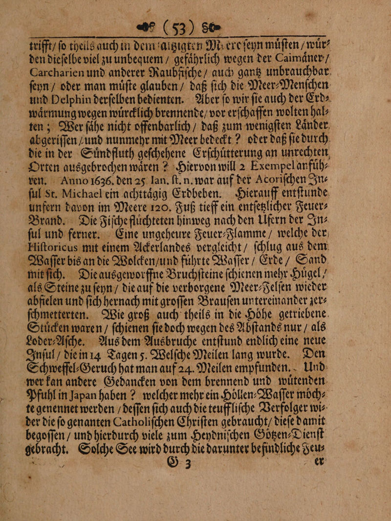 den dieſelbe viel zu unbequem / gefaͤhrlich wegen der Caimaͤner / Carcharien und anderer Raubfiſche / auch gantz unbrauchbar ſeyn / oder man muͤſte glauben / daß ſich die Meer⸗Menſchen und Delphin derſelben bedienten. Aber ſo wir ſie auch der Erd⸗ waͤrmung wegen wuͤrcklich brennende / vor erſchaffen wolten hal⸗ ten; Wer ſaͤhe nicht offenbarlich / daß zum wenigſten Laͤnder abgeriſſen / und nunmehr mit Meer bedeckt? oder daß ſie durch die in der Suͤndfluth geſchehene Erſchuͤtterung an unrechten, Orten ausgebrochen waͤren? Hiervon will 2 Exempel anfuͤh⸗ ven. Anno 1636. den 25 Ian. ſt. n. war auf der Acoriſchen In⸗ ſul St. Michael ein achttaͤgig Erdbeben. Hierauff entſtunde unfern davon im Meere 120. Fuß tieff ein entſetzlicher Feuer⸗ Brand. Die Fiſche fluͤchteten hinweg nach den Ufern der In⸗ ſul und ferner. Eine ungeheure Feuer⸗Flamme / welche der Hiſtoricus mit einem Ackerlandes vergleicht / ſchlug aus dem Waſſer bis an die Wolcken / und führte Waſſer / Erde / Sand mit ſich. Die ausgeworffne Bruchſteine ſchienen mehr Hügel als Steine zu ſeyn / die auf die verborgene Meer⸗Felſen wieder abfielen und ſich hernach mit groſſen Brauſen untereinander zer⸗ ſchmetterten. Wie groß auch theils in die Höhe getriebene Stuͤcken waren / ſchienen ſie doch wegen des Abſtands nur / als Loder⸗Aſche. Aus dem Ausbruche entſtund endlich eine neue Inſul / die in 14 Tagen 5. Welſche Meilen lang wurde. Den Schweffel⸗Geruch hat man auf 24. Meilen empfunden. Und wer kan andere Gedancken von dem brennend und wuͤtenden Pfuhl in Japan haben? welcher mehr ein Höllen⸗Waſſer moͤch⸗ te genennet werden / deſſen ſich auch die teuffliſche Verfolger wi⸗ der die ſo genanten Catholiſchen Chriſten gebraucht / dieſe damit begoſſen / und hierdurch viele zum Heydniſchen Göͤtzen⸗Dienſt gebracht. Solche See wird 85 die darunter befindliche Feu⸗ N; 758 3 15 er =