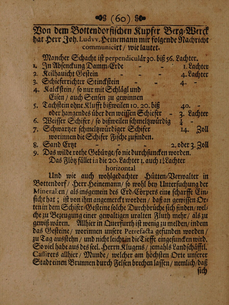 Von dem Borenderfidm le Supfer 80 Werck a Herr Joh. Ludvv. Heinemann mix folgende e Ä 3 1 . communieirt / wie lautet. 5 7 . Mancher Schacht iſt e e bs 56 ante, nn 1. In Abſenckung Damm⸗Ei de e Lachter 2. Keilhauicht Geſtein . in: I 4. Lad 3. Schieferrichter Stinckſtein 1 Be 7 5 BE 4. Kalckſtein / ſo nur mit Schlaͤgl und a E.iſen / auch Senſen zu gewinnen 5 Tachſtein ohne Klufft bißweilen 10. 20. ber 40 oder hangendes über den weiſſen Schiefer 8 ni Be; Lach 8 Weiſſer Schifer / fo bißweilen ſchm e rs 7 Schwartzer ſchmeltzwuͤrdiger Schifer 14. 8¹ eu worinnen die E chifer Fiſche zufnden. Sand Ertzt * oder z u Ba Das wilde cen worden. 15 15 | Das Flotz fället in die 20. Lachter . auch re Lachter horizontal 8 Und wie auch wohlgedachter e 113 Bottenderf Herr Heinemann / fo wohl bey Unterfuchun gder Mineralien als insgemein des Erd⸗Coͤrpers eine ſcharſß En. | ſicht hat; iſt von ihm angemerckt worden daß an gewiſſen or⸗ ten in dem Schifer⸗Geſteine ſolche Durchbruͤche ſich fin el che zu Bezeugung einer gewaltigen uralten Fluth mehr / als zu gewiß waͤren. Allhier in Querfurth iſt wenig zu melden / indem