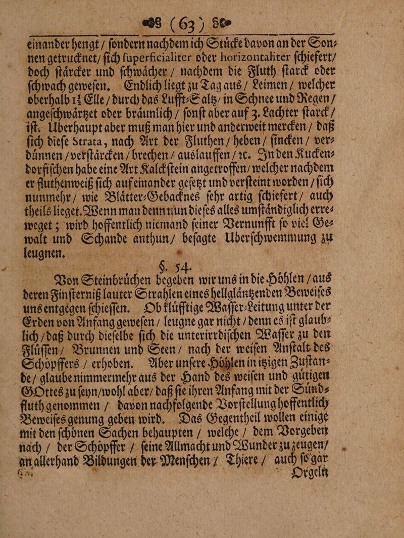 einander hengt / ſondern nachdem ich Stucke Davon an der Son nen getrucknet / ſich ſuperkficialiter oder horizontaliter ſchiefert / doch ſtaͤrcker und ſchwaͤcher / nachdem die Fluth ſtarck oder ſchwach geweſen. Endlich liegt zu Tag aus / Leimen / welcher oberhalb 11 Elle / durch das Lufft⸗Saltz / in Schnee und Regen / angeſchwaͤrtzet oder braͤunlich / ſonſt aber auf 3. Lachter ſtarck / iſt. Überhaupt aber muß man hier und anderweit mercken / daß ſich dieſe Strata, nach Art der Fluthen / heben / finden / ver duͤnnen / verſtaͤrcken / brechen / auslauffen / ꝛc. In den Kucken⸗ dorfiſchen habe eine Art Kalckſtein angetroffen / welcher nachdem er fluthenweiß ſich auf einander geſetzt und verfteint worden / ſich nunmehr / wie Blaͤtter⸗Gebacknes ſehr artig ſchiefert / auch theils lieget. Wenn man denn nun dieſes alles umſtaͤndiglich erre⸗ weget; wird hoffentlich niemand ſeiner Vernunfft ſo viel Ge⸗ walt und Schande anthun / beſagte ÜUberſchwemmung zu / ĩ Von Steinbruͤchen begeben wir uns in die Höhlen / aus deren Finſterniß lauter Strahlen eines hellglaͤntzenden Beweiſes uns entgegen ſchieſſen. Ob kluͤfftige Waſſer⸗Leitung unter der Erden von Anfang geweſen / leugne gar nicht / denn es iſt glaub? lich / daß durch dieſelbe ſich die unterirrdiſchen Waſſer zu den Fluͤſſen Brunnen und Seen / nach der weiſen Anſtalt des Schöpffers / erhoben. Aber unſere Höhlen in itzigen Zuſtan⸗ de / glaube nimmermehr aus der Hand des weiſen und guͤtigen Gottes zu ſeyn / wohl aber / daß ſie ihren Anfang mit der Suͤnd⸗ ffluth genommen / davon nachfolgende Vorſtellung hoffentlich Bewweiſes genung geben wird. Das Gegentheil wollen einige mit den ſchoͤnen Sachen behaupten / welche / dem Vorgeben nach / der Schöpffer / feine Allmacht und Wunder zu zeugen / In allerhand Bildungen der Menſchen / Thiere / auch var Drgeh