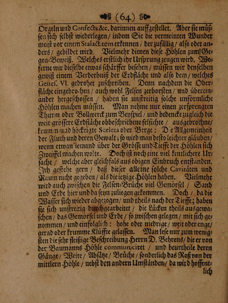 ine / DER: Ich geſtehe gern / daß dieſer alleine ſolche Caviräten und Raum nicht gegeben / als die ietzige Hoͤhlen haben. Vielmeht wird auch zwiſchen die Felſen⸗Bruͤche viel Gemörſel / Sand und Erde hier und da ſeyn zuliegen gekommen. Doch / da die Waſſer ſich wieder abgezogen / und theils nach der Tieffe; haben ſie ſich unſtreitig durchgearbeitet / die Lücken theils ausgewa⸗ ſchen / das Gemörſel und Erde / fo zwiſchen gelegen / mit ſich ges nommen / und einfolglich: hohe oder niedrige / weit oder enge / gerad oder krumme Kluͤffte gelaſſen. Man leſe nur zum wenig ſten die ſehr fleißige Beſchreibung Herrn D. Behrens / die er von der Baumanns Höhle communiciret / und beurtheile deren Gaͤnge / Weite / Abſaͤtze / Bruͤche / ſonderlich das Roß von der mittlern Höhle / nebſt den andern Umſtaͤnden / da wird boffent, s 8 119 r