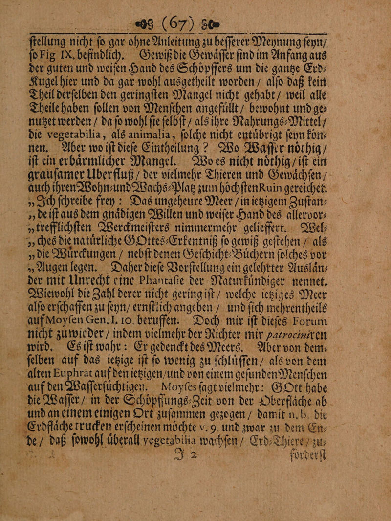 FF ſtellung nicht ſo gar ohne Anleitung zu beſſerer Meynung ſeyn / ſo Fig IX. befindlich. Gewiß die Gewaͤſſer ſind im Anfang aus der guten und weiſen Hand des Schoͤpffers um die gantze Erd⸗ Kugel hier und da gar wohl ausgetheilt worden / alſo daß kein Theil derſelben den geringſten Mangel nicht gehabt / weil alle Theile haben follen von Menſchen angefuͤllt / bewohnt und ge⸗ nutzet werden / da fo wohl ſie ſelbſt / als ihre Nahrungs⸗Mittel / die vegetabilia, als animalia, ſolche nicht entuͤbrigt ſeyn kön⸗ nen. Aber wo iſt dieſe Eintheilung? Wo Waſſer noͤthig / iſt ein erbaͤrmlicher Mangel. Wo es nicht noͤthig / iſt ein grauſamer Überfluß / der vielmehr Thieren und Gewaͤchſen auch ihren Wohn⸗ und Wachs⸗Platz zum hoͤchſtenkuin gereichet. „Ich ſchreibe frey: Das ungeheure Meer / in ietzigem Zuſtan⸗ y de iſt aus dem gnaͤdigen Willen und weiſer Hand des allervor⸗ ytrefflichſten Werckmeiſters nimmermehr gelieffert. Wel; r ches die natuͤrliche GOttes⸗Erkentniß fo gewiß geſtehen / als „vie Wuͤrckungen / nebſt denen Geſchicht⸗Buͤchern ſolches vor „Augen legen. Daher dieſe Vorſtellung ein gelehrter Auslaͤn⸗ der mit Unrecht eine Phantaſie der Naturkuͤndiger nennet. Wiewohl die Zahl derer nicht gering iſt / welche ietziges Meer alſo erſchaffen zu ſeyn / ernſtlich angeben / und ſich mehrentheils auf Moyſen Gen. I. 10. beruffen. Doch mir iſt dieſes Forum nicht zu wieder / indem vielmehr der Richter mir Patrociniren wird. Es iſt wahr: Er gedenckt des Meers. Aber von dem⸗ ſelben auf das ietzige iſt ſo wenig zu ſchluͤſſen / als von dem alten Euphrat auf den ietzigen / und von einem geſundenMenſchen auf den Waſſerſuͤchtigen. Moyſes ſagt vielmehr: GOtt habe die Waſſer / in der Schöpffungs⸗Zeit von der Oberfläche ab und an einem einigen Ort zuſammen gezogen / damit n. b die . de / daß ſowohl überall yegetabilia wachſen / Erd⸗Thiere / zu⸗ 1 % :S Ü“. — N
