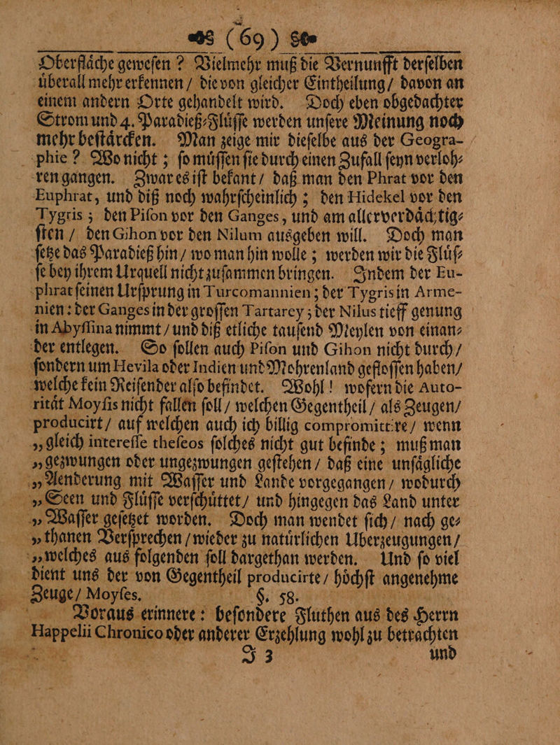 ‚Oberfläche geweſen? Vielmehr muß die Vernunfft derfelben uberall mehr erkennen / die von gleicher Eintheilung / davon an einem andern Orte gehandelt wird. Doch eben obgedachter Strom und 4. Paradieß⸗Fluͤſſe werden unſere Meinung noch mehr beſtaͤrcken. Man zeige mir dieſelbe aus der Geogra- phie? Wo nicht; ſo muͤſſen ſie durch einen Zufall ſeyn verloh⸗ ren gangen. Zwar es iſt bekant / daß man den Phrat vor den Euphrat, und diß noch wahrſcheinlich; den Hidekel vor den Tygtis; den Piſon vor den Ganges, und am allerverdaͤchtig⸗ ſten / den Gihon vor den Nilum ausgeben will. Doch man ſetze das Paradieß hin / wo man hin wolle; werden wir die Fluͤſ⸗ ſe bey ihrem Urquell nicht zuſammen bringen. Indem der Eu- phat ſeinen Urſprung in Turcomannien ; der Tygris in Arme- nien: der Ganges in der groſſen Tartarey; der Nilus tieff genung in Abyſſina nimmt / und diß etliche tauſend Meylen von einan⸗ Happelii Chronico oder anderer Erzehlung wohl zu betrachten Sa Be RE J 3 £ | und