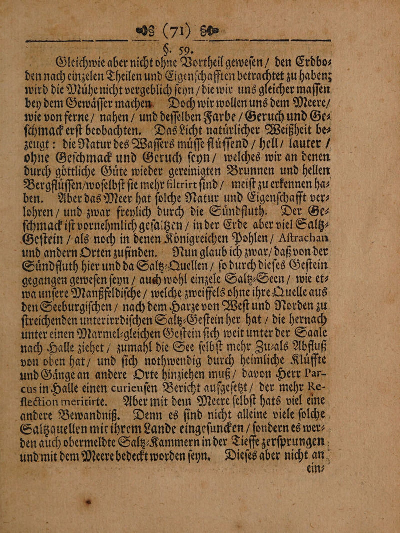 OSleichwie aber nicht ohne Vortheil geweſen / den Erdbos den nach einzelen Theilen und Eigen ihafften betrachtet zu haben wird die Mühe nicht vergeblich ſeyn / die wir uns gleicher maſſen bey dem Gewaͤſſer machen Doch wir wollen uns dem Meere / wie von ferne / nahen / und deſſelben Farbe / Geruch und Ges _ ſchmack erſt beobachten. Das Licht natürlicher Weißheit bes zeugt: die Natur des Waſſers muͤſſe fluͤſſend / hell / lauter / ohne Geſchmack und Geruch ſeyn / welches wir an denen durch göttliche Guͤte wieder gereinigten Brunnen und hellen Bergfluͤſſen / woſelbſt fie mehr filtrirt ſind / meiſt zu erkennen ha⸗ ben. Aber das Meer hat ſolche Natur und Eigenfchafft ver⸗ lohren / und zwar freylich durch die Suͤndfluth. Der Ge⸗ ſchmack iſt vornehmlich geſaltzen / in der Erde aber viel Saltz⸗ Geſtein / als noch in denen Königreichen Pohlen / Aſtrachan und andern Orten zufinden. Nun glaub ich zwar / daß von der Suͤndfluth hier und da Saltz⸗Quellen / ſo durch dieſes Geſtein gegangen geweſen ſeyn / auch wohl einzele Saltz⸗Seen / wie et⸗ wa unſere Maußfeldiſche / welche zweiffels ohne ihre Quelle aus den Seeburgiſchen / nach dem Harze von Weſt und Norden zu ſtreichenden unterirrdiſchen Saltz⸗Geſtein her hat / die hernach unter einen Marmel'gleichen Geſtein ſich weit unter der Saale nach Halle ziehet / zumahl die See ſelbſt mehr Zu⸗als Abfluß von oben hat / und ſich nothwendig durch heimliche Kluͤffte und Gaͤnge an andere Orte hinziehen muß / davon Herr Par- *