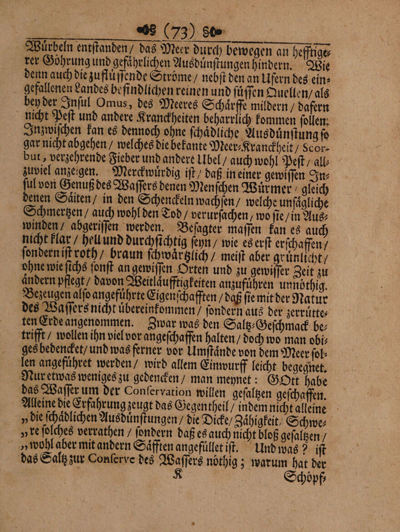 Wuͤrbeln entſtanden / das Meer durch bewegen an hefftige⸗ rer Goͤhrung und gefährlichen Ausduͤnſtungen hindern. Wie denn auch die zufluͤſſende Ströme / nebſt den an Ufern des ein⸗ gefallenen Landes befindlichen reinen und ſuͤſſen Quellen / als bey der Inſul Omus, des Meeres Schaͤrffe mildern / dafern nicht Peſt und andere Kranckheiten beharrlich kommen ſollen. Inzwiſchen kan es dennoch ohne ſchaͤdliche Aus duͤnſtung ſo gar nicht abgehen / welches die bekante Meer⸗Kra nckheit / cor⸗ but, verzehrende Fieber und andere Ubel / auch wohl Peſt / all⸗ zuviel anzeigen. Merckwuͤrdig iſt / daß in einer gewiſſen In⸗ ſul von Genuß des Waſſers denen Menſchen Wuͤrmer gleich denen Saͤtten / in den Schenckeln wachſen / welche unſaͤgliche Schmertzen / auch wohl den Tod verurſachen,/ wo ſie / in Aus⸗ winden / abgeriſſen werden. Beſagter maſſen kan es auch nicht klar / hell und durchſichtig ſeyn / wie es erſt erſchaffen / ſondern iſt roth / braun ſchwaͤrtzlich / meiſt aber gruͤnlicht / ohne wie ſichs ſonſt an gewiſſen Orten und zu gewiſſer Zeit zu andern pflegt / davon Weitlaͤufftigkeiten anzufuͤhren unnoͤthig. Bezeugen alſo angefuͤhrte Eigenſch afften / daß ſie mit der Natur des Waſſers nicht uͤbereinkommen / ſondern aus der zerruͤtte⸗ ten Erde angenommen. Zwar was den Saltz⸗Geſchmack be⸗ trifft / wollen ihn viel vor angeſchaffen halten / doch wo man obi⸗ ges bedencket / und was ferner vor Umſtaͤnde von dem Merr ſol⸗ len angefuͤhret werden / wird allem Einwurff leicht begegnet. Nur etwas weniges zu gedencken / man meynet: Gott habe das Waſſer um der Confervation willen geſaltzen geſchaffen. Alleine die Erfahrung zeugt das Gegentheil / indem nicht alleine v die ſchaͤdlichen Ausduͤnſtungen / die Dicke / Zaͤhigkeit / Schwe⸗ „ re ſolches verrathen / ſondern daß es auch nicht bloß geſaltzen / v wohl aber mit andern Saͤfften angefuͤllet iſt. Und was? iſt das Saltz zur Conſerve des Waſſers nöthig ; warum hat der | | K Schoͤpf⸗