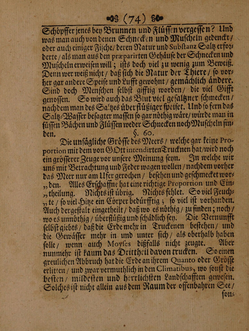 mn — — Z oder auch einiger Fiſche / deren Natur und Subftanz Saltz erfor derte / als man aus den præparirten Gehaͤuſe der Schnecken und Denn wer weiß nicht / daß ſich die Natur der Thiere / ſo vor, her gar andere Speiſe und Lufft gewohnt / gemaͤchlich andere, 0 portion mit dem von GOtt intendirten Trucknen hat / wird noch ein gröfferer Zeuge vor unſere Meinung ſeyn. In welche wir „theilung. Nichts iſtuͤbrig. Nichts fehlet. So viel Feuch⸗ „te / ſo viel Hitze ein Cörper beduͤrfftig; fo viel iſt vorhanden. wo es unndthig / uͤberfluͤßig und ſchaͤdlich ſey. Die Vernunfft ſelbſt giebts / daß die Erde mehr in Truckenen beſtehen, und die Gewaͤſſer mehr in und unter ſich / als oberhalb haben nunmehr iſt kaum das Drittheil davon trucken. So einen greulichen Abbruch hat die Erde an ihrem Quanto oder Gröſſe erlitten / und zwar vermuthlich in den Climatibus, wo ſonſt die beſten / mildeſten und herrlichſten Landſchafften geweſen.