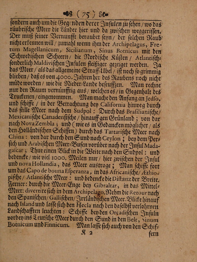 ſondern auch um die Gegenden derer Inſulen zu ſehen / wo das kräubriſche Meer die Laͤnder hier und da zwiſchen weggeriſſen. Der muß ſeiner Vernunfft beraubet ſeyn / der ſolchen Raub nicht erkennen will / zumahl wenn ihm der Archipelagus, Fre- tum Magellanicum, Sicilianum, Sinus Botnicus mit den Schwediſchen Scheern / die Nordiſche Kuͤſten / Atlantiſch⸗ ſonderlich Maldiviſchen Inſulen fleißiger gezeiget werden. Ja das Meer / als das allgemeine Straff bel / iſt noch fo grimmig blieben / daß es von 4000, Jahren her des Raubens noch nicht muͤde worden / wie die Nieder⸗Lande befeuffjen. Man rechne nur den Raum vernuͤnfftig aus / welchen es / in Gegenhalt des Truckenen / eingenommen. Man mache den Anfang an Jedfo, und ſchiffe / in der Betrachtung bey California hinweg durch das ſtille Meer nach dem Sudpol: Durch das Bralilianiſche / Mexicaniſche Canadenſiſche / hinauff gen Gruͤnland; von dar nach NovaZembla ; und (wie es in Gedancken möglicher / als den Hollaͤndiſchen Schiffen) durch das Tartariſche Meer nach China : von dar durch den Sund nach Ceylon; bey dem Pers ſich und Arabiſchen Meer⸗Buſen vorüber nach der Inſul Mada⸗ galcar; Thue einen Blick in die Weite nach den Sudpol: und bedencke / wie viel 1000. Meilen nur / hier zwiſchen der Inſul und nova Hollandia, das Meer austrage; Man fchiffe fort um das Capo de bouna Eſperanza, in das Africaniſche / Athios piſche / Atlantiſche Meer: und bedencke die Diſtanz der Breite. Ferner: durch die Meer⸗Enge bey Gibraltar, in das Mittels Meer: divertire ſich in dem Archipelago. Nehm die Retour nach den Spanischen Galliſchen / Irrländiſchen Meer. Blicke hinauf nach Island und laſſe ſich den Hecla nach den daſelbſt verlohrnen Landſchafften leuchten: Schiffe bey den Orcadiſchen Inſuln vorbey ins Teutſche Meer durch den Sund in den Belt, Sinum Botnicum und Finnicum. ah laſſe ſich auch von den Shi a REN fern