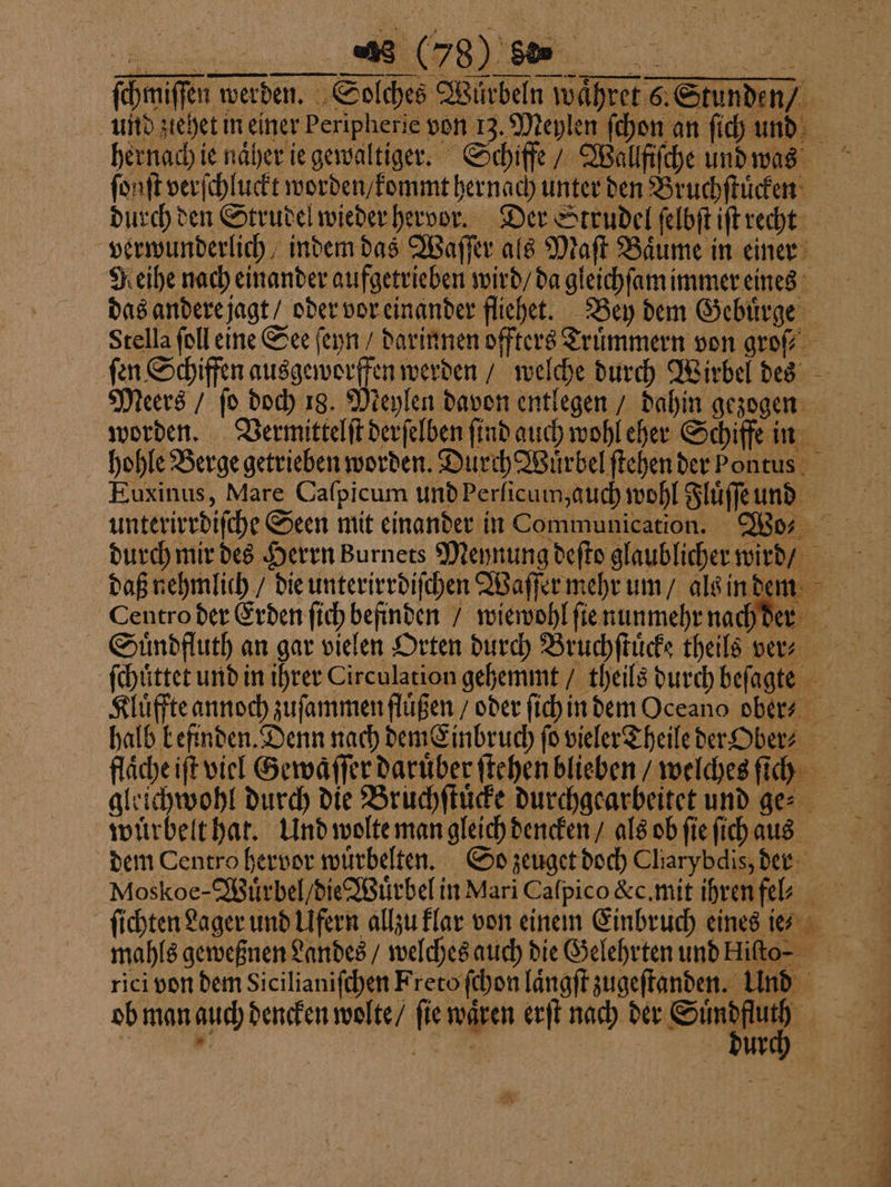 4 (58) 8b U.% —ͤ—wů— ͤͤ—U — —. ſchmiſſen werden. Solches Würbeln waͤhret 6. Stunden / hernach ie naͤher ie gewaltiger. Schiffe / Wallfiſche und was ſonſt verſchluckt worden / kommt hernach unter den Bruchſtuͤcken durch den Strudel wieder hervor. Der Strudel ſelbſt iſt recht verwunderlich, indem das Waſſer als Maſt Baͤume in einer Reihe nach einander aufgetrieben wird / da gleichſam immer eines das andere jagt / oder vor einander fliehet. Bey dem Gebuͤrge Stella ſoll eine See ſeyn / darinnen offters Trümmern von groſ⸗ Meers / ſo doch 18. Meylen davon entlegen / dahin gezogen worden. Vermittelſt derſelben ſind auch wohl eher Schiffe in hohle Berge getrieben worden. Durch Wuͤrbel ſtehen der Pontus Euxinus, Mare Caſpicum und Perſicum, auch wohl Fluͤſſe und Centro der Erden ſich befinden / wiewohl ſie nunmehr nach ſchůttet und in ihrer Circulation gehemmt / theils durch beſagte an durch die Bruchſtuͤcke durchgearbeitet und ges wuͤrbelt hat. Und wolte man gleich dencken / als ob ſie ſich aus dem Centro hervor wuͤrbelten. So zeuget doch Cliarybdis, der mahls geweßnen Landes / welches auch die Gelehrten und Hiſto⸗ rici von dem Sicilianiſchen Freto ſchon laͤngſt zugeſtanden. Und