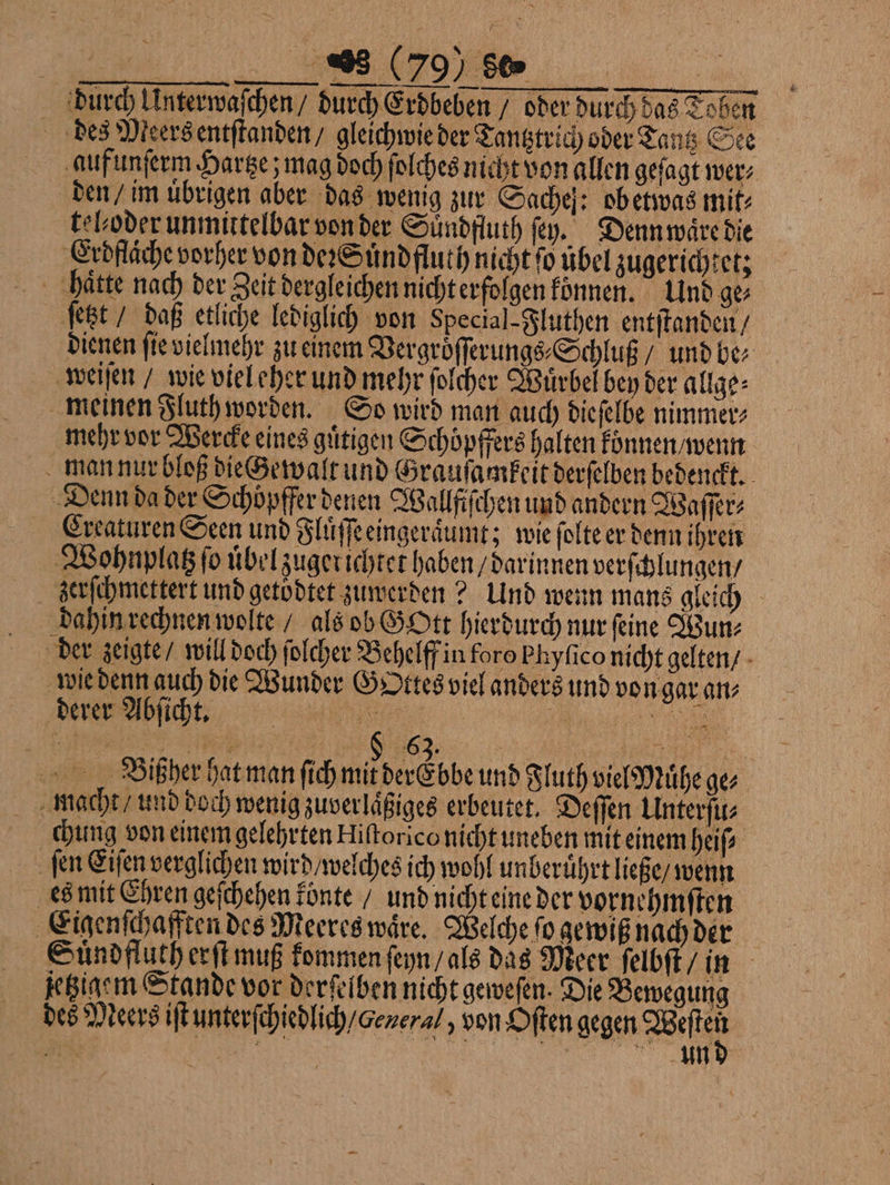 durch Unterwaſchen / durch Erdbeben / oder durch das Toben des Meersentſtanden / gleichwie der Tantztrich oder Tantz See auf unſerm Hartze; mag doch ſolches nicht von allen geſagt wer⸗ den / im übrigen aber das wenig zur Sache: obetwas mit: telboder unmittelbar von der Suͤndfluth ſey. Denn waͤre die Erdflaͤche vorher von deꝛ Suͤndfluth nicht ſo übel zugerichtet; haͤtte nach der Zeit dergleichen nicht erfolgen konnen. Und ge⸗ ſetzt / daß etliche lediglich von Special-Fluthen entſtanden / dienen ſie vielmehr zu einem Vergroͤſſerungs⸗Schluß / und be⸗ weiſen / wie viel eher und mehr ſolcher Wuͤrbel bey der allge⸗ meinen Fluth worden. So wird man auch dieſelbe nimmer⸗ mehr vor Wercke eines guͤtigen Schöpffers halten koͤnnen / wenn man nur bloß die Gewalt und Grausamkeit derſelben bedenckt. Denn da der Schöpfferdenen Wallfiſchen und andern Waſſer⸗ Creaturen Seen und Fluͤſſeeingeraͤumt; wie ſolte er denn ihren Wohnplatz fo uͤbel zuger ichtet haben / darinnen verſchlungen / zerſchmettert und getodtet zuwerden? Und wenn mans gleich dahin rechnen wolte / als ob GOtt hierdurch nur ſeine Wun⸗ der zeigte / will doch ſolcher Behelff in foro Phyfico nicht gelten / wie denn auch die Wunder Gottes viel anders und von gar an⸗ derer Abſicht. | N 8 n Bißher hat man ſich 1 eeh und Fluth viel Muͤhe ge⸗ macht / und doch wenig zuverlaͤßiges erbeutet. Deſſen Unterſu⸗ chung von einem gelehrten Hiſtorico nicht uneben mit einem heiſ⸗ ſen Eiſen verglichen wird / welches ich wohl unberuͤhrt ließe / wenn es mit Ehren geſchehen konte / und nicht eine der vornehmſten Eigenſchafften des Meeres waͤre. Welche fo gewiß nach der Suͤndfluth erſt muß kommen ſeyn / als daͤs Meer ſelbſt / in jetzigem Stande vor derſelben nicht geweſen. Die Bewegung des Meers iſt unterſchiedlich / oeneral, von Oſten gegen id