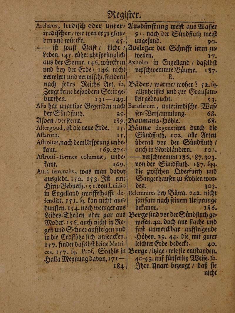 Aegi. irrdiſcher / wie weit er zu glau⸗ 91. nach der Suͤndfluth 1255 ben und wuͤrcke. 45. ungeſund. | | en ſonſt Geift / Licht / Ausleger der Schrift irren ww Leben. 45 ruͤhrt uhrſpruͤnglich weilen. aus der Sonne. 146. wuͤrckt in Axholm in Engeland / daſelbſt und bey der Erde / 146. nicht verſchwemmte Baume. 187. verwirrt andern cr unde u. B. nach jedes Reichs Art. ib Zeugt keine befondern Steinge⸗ Baͤder / warme / woher? 2 72 fg. allzuheiſſes und zur 9 burthen. 131—149.] keit gebraucht. Afı ia hat unartige Gegenden 15 Barathrum , unteridife Wa der Suͤndfluth. ſer⸗ Verſammlung. 68. Aſpen Foerfte it, 85 Baumans Hoͤhle. 68. Aftergoud, iſt DIENEN: Erde. 15. Baͤume degeneriren durch die Aſtafot l. 1.0 Suͤndfluth. 102. alle Arten Aſtroites, nach demttsfprung unbe! überall vor der Suͤndfluth / | kant. 69.27. auch in Nordlaͤndern. 10. Aſtroiti- formes column, unbe: — verſchwemmt 185, 87. 303. kant. 1869. von der Sündfluth. 187. fa Aura ſeminalis, was man davor ausgiebt. 150. 153. Iſt eine Hirn⸗Geburth. 5 1. von Luidio in Engelland zweiffelhafft de- fendirt. 15 1. ſq. Fan nicht aus⸗ dunſten. 154. noch weniger aus Leibes⸗Theilen oder gar aus die zwiſchen Qverfurth und Sangerpaufen zu Kohlen wor⸗ | 1903, ne bey Bibra. 242. nicht ſattſam nach feinem Urſprunge bekannt;; RR 5 Berge ſind vor der Suͤndfluth ge⸗ gen und Schnee aufſteigen und! faſt unmerckbar aufſteigende in die Erdfloͤtze ſich einſencken.“ Hoͤhen. 29. 44. die mit guter Ces. 157. fg. Prof. Stahls in Berge / itzige / wie ſi ie entſtanden. 05 ala ene 40.43. auf fuͤnferley Weiſe. Ib. F 164 Ihre. Unart bezeugt / . 7
