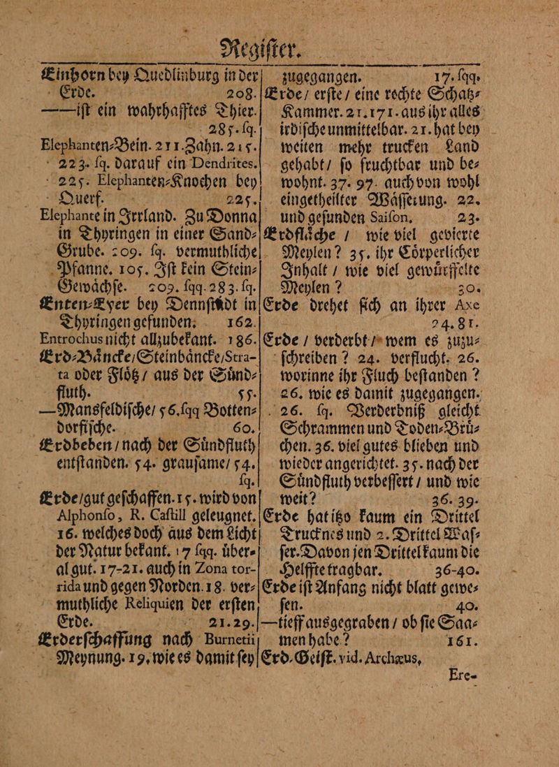 Erde. 208. „ ein wahrhafftes Thier. 285.4 Elephanten⸗ Bein. 271. Zahn. 217. a 2 fa. darauf ein Dendrites. 25. N bey d Ou er 225. Elephante in erfand. Zu Donna in Thyringen in einer Sand⸗ rube. 209. ſq. vermuthliche Pfanne. 105. Iſt kein Stein⸗ Gewaͤchſe. 209. faq. 283. fg. Enten-Eyer bey Dennſindt in Thyringen gefunden. 162. Entrochus nicht allzubekant. 186. Erd⸗ Baͤncke / Steinbaͤncke/ Stra . oder Floͤtz / aus der Suͤnd⸗ fluth. 55. —Mansgeldiſche/ 56. aq Botten⸗ diorfiſche. LEO, Erdbeden / nach der Süͤndfluth entſtanden. 54. grauſame / 1 | Ereigutgefäaffn Is. wird 100 Alphonſo, R. Caſtill geleugnet. der Natur bekant. 7 faq. uͤber⸗ iidaund gegen Norden. 18. ver⸗ muthliche Reliquien der erſten Erde. 21.29. - le Meynung. 19. wie es damit ſey Erde / erſte / eine rochte Schatz⸗ Kammer. 21.171. aus ihr alles irdiſche unmittelbar. 2 r. hat bey weiten mehr trucken Land gehabt / ſo fruchtbar und be⸗ wohnt. 37. 97. auch von wohl eingetheilter Waͤſſerung. 22. und gefunden Saiſon. ae Erdflaͤche / wie viel gevierte Meylen? 35. ihr Coͤrperlicher Su wie viel 9 Meylen ? Erde drehet ſich an ber 50 er 4.81. Erde / verderbt / wem 8 1 | ſchreiben? 24. verflucht. 26. worinne ihr Fluch beſtanden? 2 26. wie es damit zugegangen. 26. dg. Verderoniß gleicht Schrammen und Toden⸗Bruͤ⸗ chen. 36. viel gutes blieben und wieder angerichtet. 35. nach der Sundftuth verbeſſert / A 4 weit? | Erde hat itzo kaum ein SR Trucknes und 2. Drittel Waſ⸗ ſer. Davon jen Drittel kaum die Helffte tragbar. 36-40. ji ift Anfang nicht blatt gewe⸗ r 40. tieff ausgegraben / ob ſi u men habe? EST: Erd, Sri, vid. Archæus, re-