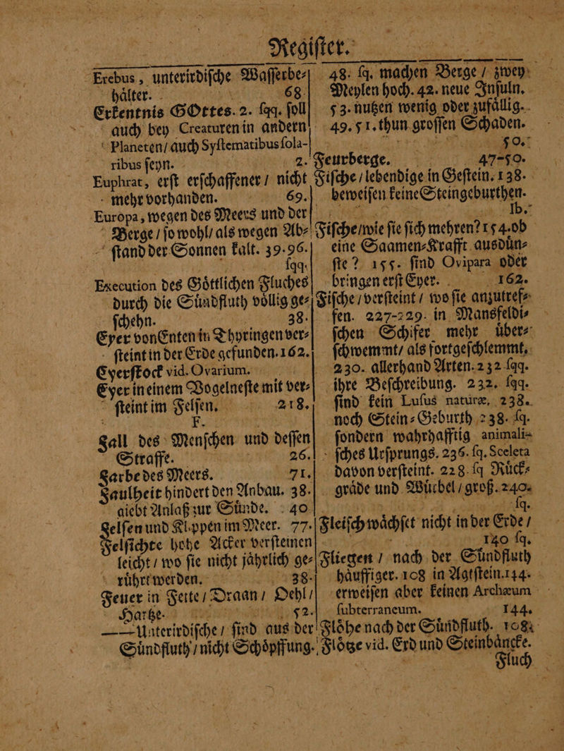 r 5 — N 2 1 5 Regiſter: Erebus, unterirdiſche Waſſerbe⸗ 28. q. machen Berge / zwey alter: Meylen hoch. 42. neue Inſuln. Erkentnis BOrtes. 2. faq. ſoll 53. nutzen wenig oder zufällig... auch bey Creaturen in andern 49. 51. thun groſſen Schaden. Planeten / auch Syltenntibusſola- re gibusfepn. cine nz. Feurberge.. 47, Euphrat, erſt erſchaffener / nicht Fiſche / lebendige in Geſtein. 138. mehr vorhanden. 69. beweiſen keine Steingeburthen. Europa, wegen des Meers und der C Berge / ſo wohl / als wegen Ab⸗ iſche / wie fie ſich mehren? 54. ob ſtand der Sonnen kalt. 39.96. eine Saamen⸗Krafft ausduͤn⸗ | aq ſte? 155. find Ovipara oder Execution des Goͤttlichen Fluches bringen erſt her. 162. durch die Suͤndfluth völlig ge⸗ Fiſche / verſteint / wo ſie anzutref⸗ ſchehn. e n eg. 227-229. in Mansfeldi⸗ Eyer vonEnten in Thyringen ver- ſchen Schifer mehr uͤber⸗ ſteint in der Erde gefunden. 162. ſchwemmt / als fortgeſchlemmt, Cyerſtock vid. Ovarium. 230. allerhand Arten. 2 32 fad. Eyer ineinem Vogelneſte mit ver⸗ ihre Beſchreibung. 232. faq. ſteint im Sehen. 218. ſind kein Luſus naturæ. 238. Eh, F | noch Stein: Geburth 238. J. ſondern wahrhafftig animali⸗ ſches Urſprungs. 236. J. Sceleta davon verſteint. 228. ſq Ruͤck⸗ ? Fall des Menſchen und deſſen Straffe. 28. Sarbe des Meers. 71. dal 228 fd Faulheit hindert den Anbau. 38.| graͤde und Wuͤcbel / groß. 240. giebt Anlaß zur Suͤnde. 0 i gelſen und Klappen im Meer. 77. Fleiſch waͤchſet nicht in der Erde / Felſichre hohe Acker verſtenen f 140 q. Fliegen / nach der Shndfluth leicht / wo fie nicht jahrlich ge⸗ ruͤhrt werden. 38 | Feuer in Fette / Draan / Oehl / erweiſen aber keinen Archæum eee EN ſubterraneum. 144. — —Unterirdifche / ſind aus der Floͤhe nach der Suͤndfluth. 108. Suͤndfluth / nicht Schoͤpffung. Floͤtze vid. Erd und RE: