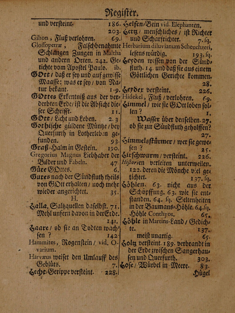 Negiſter und verſteint. 1886. 6. Helfen Benn vid.Elepha en ya 9 8 Hertz menſchliches / iſt Richter SGihon, Fluß verlohren. 9. und Scharfrichter. Et Gloſſopetræ 5 Falſchbenah 175 Herbarium diluvi ianum Scheuchzeri, Schlangen Zungen in Maltha leſens wuͤrdig. 19 93.19. und andern Orten. 242. Ge⸗Heyden wiſſen von der Sud Gott, daß er ſey und auf gewiſſe Goͤttlichen Gerichte kommen. Maaſſe: was er ſey / von Na | I tur bekant. 1879. Heyder verſteint. 31 GoOttes Erkentniß aus der ders Hidekel,, SB hen, 69. derbten Erde / iſt die Abſicht die⸗ Gimmel, wie fee Gott loben 15 ſer Schrifft. n ee, 2 Gott / Licht und Leben. 2.3 Waſſer über denſelben. ae Got hiſche güldene Münserbey| / ob ſie zur Suͤndfluth geholfen? Querfurth in Lotherleben ge 27. funden. 93. Himmelsſtůrmer / wer Regener Graß⸗Halm in Geſtein. 190.] ſen 25. re Magnus 1 der S verſteint. a 226. Bilder und Fabeln N 7 Hiftorien. verleiten unterweilen. Suͤte GOttes. 122. deren die Mönche viel ge⸗ Gutes nach der Süſdftuch heile tichtet. „„ wieder Ae 3, 158 Balla, Silsquelien dafelbft, 71. 5 in der Baumans⸗Hoͤhle. 7 | Mehl unfern davon in der Erde. 5 Hoͤhle Conthyos. , 1 141. Höble In Martins Land Gag dare ob fi an Todten wach⸗ N fen ? | meiftunartig. Re TS Vvarium. Harvzus weiſet den umlauff des Gebluͤts. . Goſe Würbel in Meere. | der Erde zwiſchen Sangerhau⸗ %