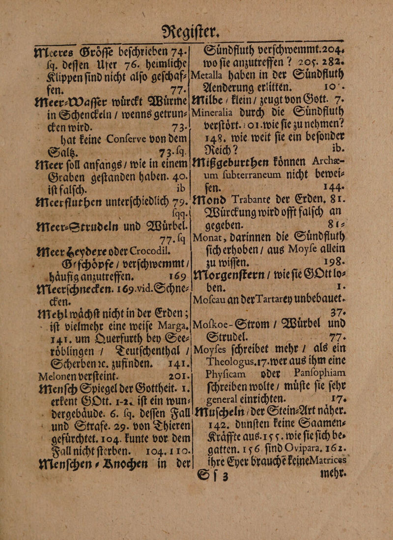 25 \ JJ 1 leeres Groͤſſe beſchrieben 74- q. deſſen Ufer 76. heimliche n wo fie anzutreffen? 205. 282. Klippen ſind nicht alſo geſchaf⸗Metalla haben in der Suͤndfluth fen 77. Aenderung erlitten. 100. meer⸗Waſſer wuͤrckt Wuͤrme Milbe klein / zeugt von Gott 5. in Schenckeln / wenns getrun⸗Mineralia durch die Suͤndfluth cken wird. 73. ] verſtoͤrt. oi. wie fie zu nehmen? hat keine Conſerve von dem 148. wie weit fie ein beſonder meer ſoll anfangs / wie in einem Mißgeburthen koͤnnen Archæ- Graben geſtanden haben. 40. 5 RE meerfluthen unterſchiedlich 79. ſage.] Würckung wird offt falſch an mMeer⸗Strudeln und Wuͤrbel. gegeben. . 8 a 77. q Monat, darinnen die Suͤndfluth ſich erhoben / aus Moyſe allein um fubterraneum nicht bewei⸗ Mond Trabante der Erden. 8 1. | | meer Zeydere oder Crocodil. SGiſchoͤpfe verſchwemmt / zu Wife, 8. ghaͤufig anzutreffen. 169 Morgenſtern / wie ſie G Ott lo⸗ Meerſchnecken. 169. vid. Schne ben. 1 en Mofcau an der Tartarey unbebauet. mehl waͤchſt nicht in der Erden; „ „ iſt vielmehr eine weiſe Marga. Moſkoe - Strom / Wuͤrbel und 41. um Querfurth bey Ser) Strudel. 77. Moyfes ſchreibet mehr / als ein Theologus. 17. wer aus ihm eine Phyſicam oder Panſophiam roͤblingen / Zeutfchenthal / Scherben ꝛc. zufinden. 141. Melonen verſteint. 201. menſch Spiegel der Gottheit. 1. ſchreiben wolte / muͤſte fie ſehr erkent GOtt. 12. iſt ein wun⸗ general einrichten. 17. dergebaͤude. 6. fq. deſſen Fall Muſcheln der Stein⸗Art naͤher. und Strafe. 29. von Thieren 142. dunſten keine Saamen⸗ gefuͤrchtet. 104 kunte vor dem Kraͤffte aus. 15 J. wie fie ſich bes Fall nicht ſterben. 104. 110. gatten. 156 find Ovipara, 162. Menſchen⸗Bnochen in der ihre Eyer brauche keine Matrices