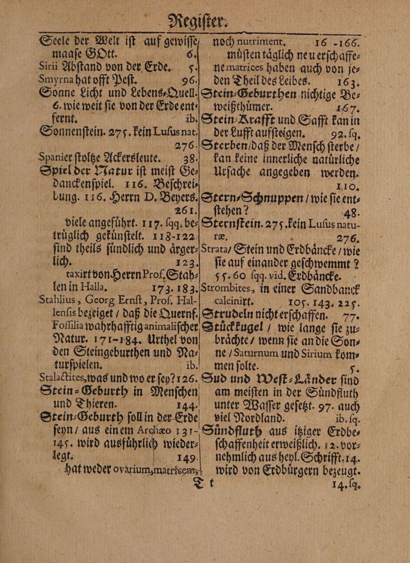 Negiſer⸗ a Seele der Welt iſt auf ewe noch nutriment. 16 166. maaſe Gott. 6% muͤſten taͤglich ne u erſchaffe⸗ Siri Abſtand von der Erde. FJ nematrices haben auch von je Smyrna hat offt Peſt. 5 den Theil des Leibes. 163. Sonne Licht und Lebens⸗Quell. Stein Geburthen cheige 155 - 6. wie weit ſie von dere Erde ent weißthuͤmer. fernt. ib. Stein Krafft und Safft kan in Sonnenſtein. 275. kein Luſus nat der Lufft aufſteigen. 92. g. 276. Sterben daß der Menſch erbe, Spanier ſtoltze Ackersleute. 38. kan keine innerliche natuͤrliche Spiel der Natur iſt meiſt Ge Urſache angegeben werden. danckenſpiel. 116. Beſchrei⸗ 110. . bung. 116. Herrn 155 Beyers. Stern Schnuppen / wie ſie ent⸗ 26 1. ſtehen? | | 48. viele angeführt. 117. ſqq . be Sternſtein. 275. kein Luſus natu- truͤglich gekuͤnſtelt. 113-122 ræ. 276. ‚find theils ſuͤndlich und aͤrger⸗ Strata / Stein und Erdbäncke wie lich. 123.) ſie auf einander geſchwemmt ? tanirt von Herrn prof, Stah⸗ 55. 60 fgg. vid. Erdbaͤncke. len in Halla, 173. 183. Strombites, in einer Sandbank Stahlius, Georg Ernſt, Prof. Hal-“ calcinirt. 105. 143. 225. lenfis bezeiget / daß die Quernf. Strudeln nicht erſchaffen. 77. Foſſila wahrhafftiganimalifcher Stuͤckkugel / wie lange ſie zu⸗ Natur. 171-784. Urthel von braͤchte / wenn fie an die Sons den Steingeburthen und Na⸗ ne / Saturnum und Sirium Ar turſpielen. ib.“ men ſolte. Stalactites, was und wo er ſey? 126. Sud und Weſt⸗Laͤnder find Stein: Heburth in Menſchen am meiſten in der Suͤndfluth und Thieren. 144. unter Waſſer geſetzt. 97. auch Stein⸗Geburth ſoll in der Erde viel Nordland. ib. fg. ſeyn / aus ein em Archzo 131. Suͤndfluth aus itziger Erdbe⸗ 145. wird ausführlich Br ſchaffenheit erweißlich. 12. vor⸗ legt. 149. nehmlich aus heyl. Schrifft. 14 t 14. q.