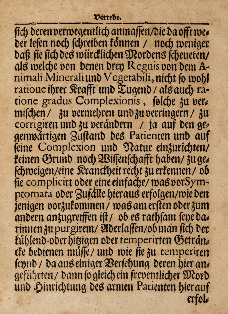 ftd) beren oerroegentlich anmaffen/bie baofftwe* ber lefen noch (Schreiben fonnen / noc& weniger baß ße fldjbeg mü'rcf liehen Horbens fc&eueten/ als welche oon benen bret> Regnis oon bem A- nimali Mineraliunb Vegetabili,nicht fo roof>I ratione ihrer $rafft unb ifcugenb/ ab auch ra- tione gradus Complexionis, folche ju MU mifchen / £u oer mehren unb verringern/ Ju corrigiren unb ju oerdnbern / ja auf ben ge* genwdrtigen guffanb beS Patienten unb auf feine Complexion unb SRatur emäuricf)ten/ fernen ©runb noch 2Bif[enfcha|ft haben/ £uge* fdhweigen/eine Sfrancfhcit recht £u ernennen/ ob fle complidrt ober eine einfache/ wa$ oorSy m- ptomata ober gufdOe hierauf erfolgen/wie ben j'enigen oor|uf ommen / wag am erflen ober jum anbern an^ugreiffen ifl/ ob eg rathfam fet>e ba* rinnen ^upurgirem/ älberlaffen/ob man (Ich ber füblenb'Oberbffügen ober temperieren ©etrdn* de bebienen muffe/ unb wie (le|u temperiren fepb / ba attg einiger 9Serfel)ung bereu hier atu geführten/ bann fogleichein freoemlicher SRorb unb Einrichtung beg armen Patienten hierauf v erfolg