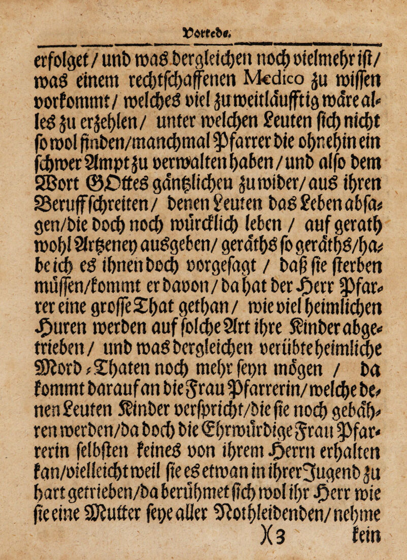 ICMtbt. erfolget/unb mag begleichen noch oielmehrtfi/ mag einem rechtfcbaffenen Mcdico ju mißen oorfommt/ melcheg oiel ^umeitlduftigmclreal* leg £u erjehlen/ unter welchen Leuten ßch nicht fo mol ßnben/manchmal Pfarrer t>ie ohnehin ein fehmerSlmptju oerwalten haben/unb alfo betn 28ort ®£>tteg gänzlichen £umiber/aug ihren Beruf fchreiten/ benen Leuten bag geben abfa* gen/bie boch noch murcflicb leben / auf gerath mohl 2fr£enet) auggeben/ gera'thg fo gerawha* btid) eg ihnen boch oorgefagt / baß fte (berben müfen/fommt erbaoon/bahat ber J£>err 3>far^ rer eine große £hat gethan / mie oiel heimlichen spuren merben auf folcheSlrt ihre finberabge* trieben/ unb mag begleichen oeriibte heimliche SJborb*£haten noch mehr fepn mögen / ba fomrnt baraufan biegrau Spfarrerin/melche bc^ nengeuten $inber oerfprichf/biejte noch geba> ren merben/ba boch bie Qrhemürbigegrau f>fat* rerin felbßen feinet oon ihrem .perrn erhalten fan/oielleichtmeil fte eg etman in ihrerjugenb hart getrieben/ba beruhmet ßch mol ihr cperr mie (teeine Butter fepeaöer SRothleibenben/nehme X3 hin