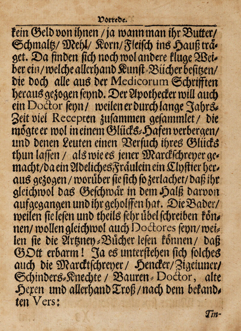 __ _, fein 0elb non ihnen /jamannman ihr dufter/ $8W/ ffcm/Sfeifcb in$ J)au§ tm get. 0a (tnben (Id) nedjiool anbere finge 3Bei* bete!ii/melc&eaüerl)anb^un(f^tii^er6eji$en/ bie bocb alle au$ ber Medicorum @cbrifften betaut gejogen feflnb. 0er Sfpothecfer miö aud) ein Dodor fet>n / rneilen er burd) fange 3abr& Seit niel Recepten |ufammen gefammlet/ bie mogteer mol in einem (Blücf&J&afen oerbergen/ nnb benen Leuten einen 9Serfu<b it>uß 0iiicfö tbun laffert / als rote eg jener $katdfdjreper ge* macbt/baein 2lbelicbeg$raeulein ein Slpjtier f>er^ aug gezogen / roorüber fte (leb fo^eriacbet/ baß il)r gleicbmol bag 0efcbmaer in bem #alg barnort aufgegangen unbibr geholfen bat. 0te2Saber/ meilen (lelefen nnb tbeilg febtübelfcbreiben fon* nen/ mellen gleicbmol auch Dodores feon/mei* len (te bie Slrbnet) ^lieber lefen fonnen/ bag 0£)tt erbarm! 3a eg untergeben fleh folcbeg auch bie SDfarcftfcbreper/ ^encfer/Sigeiuner/ ©ebinber^neebte / Sauren * Dodor, alte unbaHerbanbXroß/nacbbem befanb# teil Vers; Tn-