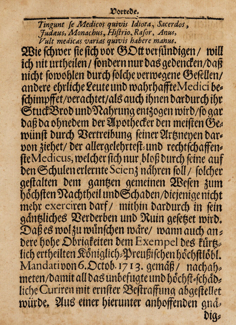 Tingunt fe Medicos quivis Idiot a, SacerdoS, Judaus, Monachm, Hifirio, Rafor, Anus, Fult medicos varias quivis habere mahus. 2öie fcgmer fte f!c& m 0£>tt uerfünbigen /miß ich nit urteilen/ fonbern nur bag gebencfen/bap nicht fomohlen burcg foiche oermegene 0efeflen/ anbere e&tftc&e £eute unb mahrhaffteMed id be* fchimpffet/üerachtet/atö auch irrten barburch ihr @tucfVrob unb^ahrung endogen mirb/fo gar bap ba ohnebem ber üpothecf er ben meiflen 0e,< mün(i burch Vertreibung feiner Sfrgnenen bar* non jiehet/ ber aüergelegrtefEunb rechtfchaffen* peMedicus, melier ffdh nur .bloß burch feine auf ben Schulenerlernte Seiend narren (oll/ fofd&er gehalten bem gangen gemeinen SBefen ^um hochften !ftachtheü unb@<haben/biejenige nicht mehr exerdren barf/ mithin barburch in fein gdnglicheS Verberben unb %\xin gefeget mirb» £)ape$ mol^u mtlnfehen märe/ mann auch an* bere gebe Dbrigfeiten bem Exempel be$ furg* W I A .i f ..5” «.-ft. 4 A.ti r,4 J 4 iE« ^ /Tjsf.« a m '(Ta ^ C C Mandati uon 6.Dctob-1713* gema'g / nachah* meten/bamitaß ba$ unbefugte unb becbfEfcbdb* mürbe» S(i$ einer herunter anhoffenben gnd' big*