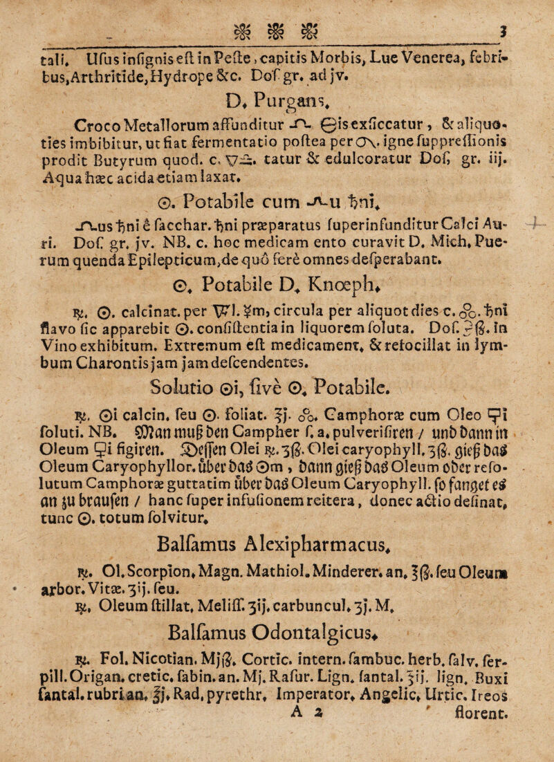 buSjArthritldejHydrope Sec. Dof gr. ad jv. D♦ Purgans, CrocoMetallorum affunditur -CV ©isexficcatur , Sealiqud* ties imbibitur» ut fiat fermentatio poilea perOVignefupprelGonls prodst Butyrum Guod. c. yü. tatur & edulcoratur Dof, gr. iij. Aq Uahsec acidaetiam iaxar. 0. Pötabile cum %m. -TLuslini e facchar.bni prseparatus fuperinfünditur Calci Au- ri. DoC gr, Jv. NB. c. hoc medicam ento curavit D. Mich.Pue- rum quenda Epilepticum^de quo fere omnes defperabant. 0, Pötabile D* Knoeph* fy, ©. calcinat. per circula per aliquot dies c. 3d- flavo fic apparebit 0. conlKlentiain liquoremfoluta. Dof. 2$, in Vino exhibitum, Extremum eft medicamenr* Serelocillat in lym- bum Charontisjam Jamdefcendentes. Solutio ©i3 live ©4 Pötabile. fy, ©i calcin, feu 0. foliat. Oco Camphorae cum Oleo epi foluti. NB. SOJanmugöenCampher f.a^pulveribren / unbbanntn Oleum Qi figiren. SÖtfim Olei ^.3$.01eicaryophyll,3$, gieß baÄ Oleum Caryophyllor.überbau 0m , bann gtefjba^ Oleum ober refo- lutum Camphotae guttatim über Oleum Caryophyll. fo fanget e£ an JUbraufen / hanefuperinfufionemreitera, donec adtio definac, tune ©. totum folvitur* Balfamus Alexipharmacus* OlScorpion*Magn. MathioL Minderer, an, 5(3* feu Oleum ajrbor. Vit9e.3ij. feu. Oleum ftillat, MelifT. 3ij\carbuncul. 3j, M, Balfamus Odontalgicus«, Fol, Nicotian. Mj(J. Cortlc. intern, fambuc. herb. falv. fer- pill.Origan. cretic. fabin.an. Mj. Rafur. Lign. fantaL jij. Jign, Buxi fantal.rubrian. fj.Rad^pyrethr. Imperator* Ängdic* Urtic. Ireos Ä z florent.