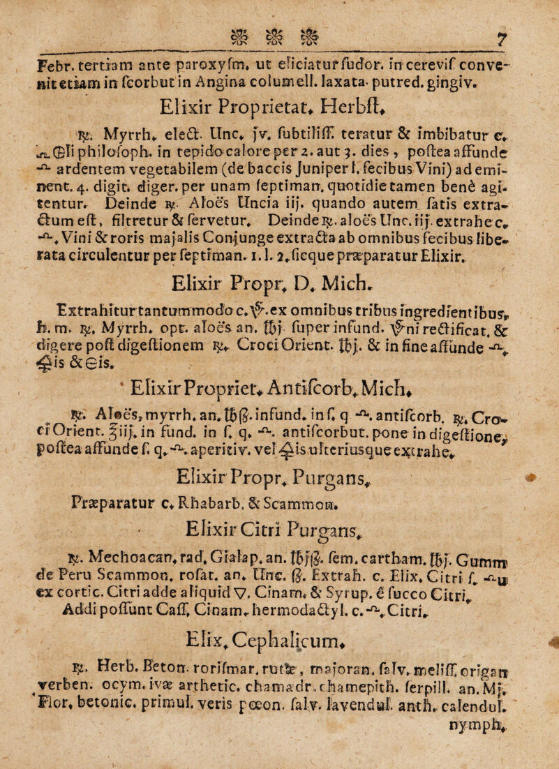 »itetiam in fcorbut in Angina coIumelL laxata- putred. gingiv. Elixir Proprietät^ HerbfE fy, Myrrhe eleä. llnc* jv. fubtüiffi teratur & imbibatur c* ^QFiphilofoph. in tepicfocalorepera. aut 9. dies, poftea afFunde ardentem vegetabilem (de baccis Juniperl. fecibus Vini) ad emi« ncnt. 4. digit. diger. per unam feptiman. quotidie tarnen ben£ agi- tentur. Deinde ^ Aloes tlncia iij. quando autem fatis extra- ftum eft, filtretur & fervetur. Deinde Be. aloes Unc. iij. extrahe cv ^Vini&roris majalisConjungeextra6feaabomnibusfeeibuslibe- rata circulentur per feptiman. 1.1. 2*fiequeprarparatur Elixir. Elixir Propr, D4 Mich» Extrahiturtantutirmodo c.\9%ex omnibus tribtis mgredfentibu^r h. m. $•. Myrrh. opr. aloes an. fbj. fuper infund. \9mi re£lificat. & drgere poft digeflionem Croci Orient. fbj. & infineaffünde -«v ^is & 0is. c Elixir Propriet* Antifcorb* Mich# AUeSj myrrh. an. tbja. infund. inf. q -a\ antifcorb. Crov er Orient, g iij, in fund. in f. q. ‘n*. antifcorbut, pone in digefiione pofiea affunde f. q.^.aperitiv. vel^is ulteriusque exerahe* * Elixir Propr* Purgans# Reparatur c* Rhabarb, & Scammon. Elixir Citri Purgans* Mechoaean4rad,Gklap. an. fern, cartham. fbj. Gutnnr de Peru Scammon. rofat. an. tlrrc. ß. Extrafi. c. Elix. Citri f., ^ ex cortic. Citri adde aliquid V. Cinam« & Syrup. € fuceo Citri/ Addi pofTunt Caff. Cinam«. hermoda&yl. c.-^vCitri.. Herb. Beton, rorifmar. rutlr, majoran. fs!v. meHlF origa^ verben. ocym.ivse arthetic. cbatnadr.chamepitb. ferpill. an.Mj. Flor, betonte. primul. veris poeon. falv. lavendul. antft. calenduL nympfo*
