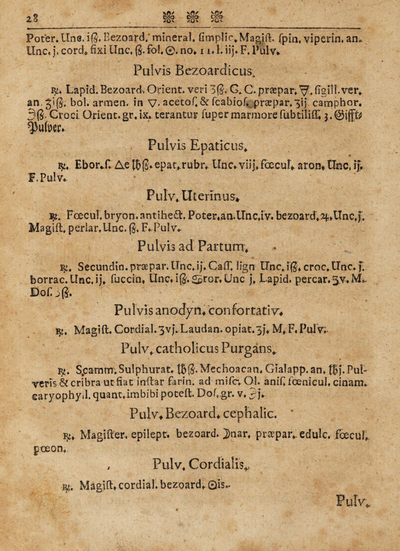 Pot’er* Uns, iß. Eezoard; mineral, fimplic* Magift. fpin, viperin, an, Unc« j.cord»fix!Unc,ß.fbl,©.no» i i,l.iij. F,Pulv* Pulvis Bezoardicus, ty. LäpidBezoard Orient, veri 3ß. G, C. prsepar.^ figilf.ver, an, Jiß, bol. armen, in V- acetoC & fcabiof. praepar, 3ij. camphor. 3(8. Croci Orient, gr, ix. terantur fuper marmore fnbtÜiffi 3. @if& fJulmv Pulvis Rpaticus» EborX Ae $f.epat»rubr* Unc* viij»fbecul» aron* Unc, ij% f.Pulv* Pulv* Ulennus* m. Fcecul* btyon. antiheä. Poter*aa.Unc4V. bezoard.a^iTnc.f. Magi ft, perlar.Unc. ß, F*-Pulv» Pulvis ad Partum» Secundin. prsepar. Unc,ij. Ca(T. iign Unc.iß* croc* Unc* f. borrac.Unc.ij* fuccio» Unc# iß.gpror.Unc j* Lapid. percar.jy* M,. Dof. 3(8* Pulvis anodyn» confortati w Magift. Cordial. 3v). Laudan. opiat.3}* M» F, PulV;* Pulv» catholicus Purgäns«, $■* SpamtTT;Sulphurat. tBß* Mechoacan* Gialapp. an, |f>j. Ful- vcris cribra ut fiat inft'ar farin. ad mifcv Ol, aniC foenicul, cinam. ©aryophyd. quant»imbibi poceft, Dof„gr. v, 2°h Pulv» Bezoard» cephaiic. * qu Magifter« epilept. bezoard. J)nar* pra:par#.edulc. foecuf» poeon, , Pulv* Cordialis* Magift» cordial. bezoard» Qis,. FuK