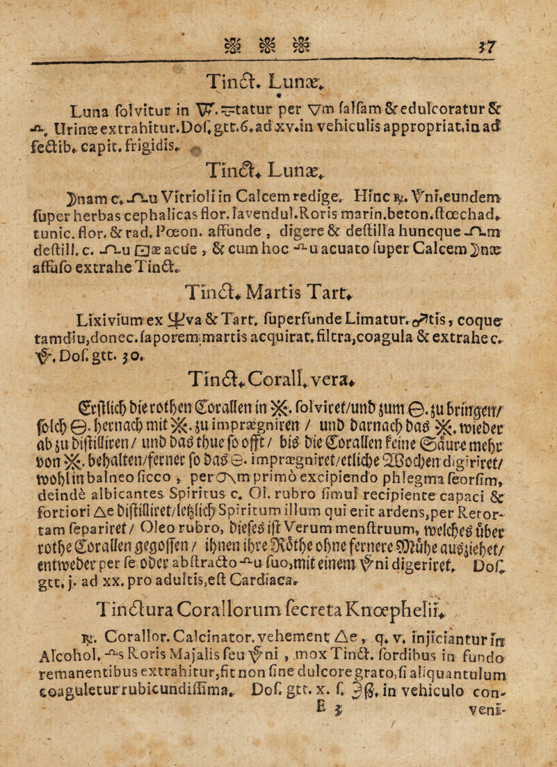 Tin£t. Lunas* Luna folvitur in W-Statur per \jm falfamSredolcoratur& ä Urin2eextrahitur.Daftgtc.^ad'xv*in veliicuüsapproprlatänad feäibv capit. frigidis* \ TimSt*. Limas* 3)nam c*Vitrioli in Calcemredige, Hinc^ ^rmeundem- fuper herbas cephalicas flor. lavenduLRons marin. beton.fi: oechad» tonic. flor. & rach Pceon. affunde , dfgere & defiilla huncque JXm deftilh c. ~tlu EJaeaeüe , & cum hoc-^u acuato fuper Caleem^n^ afFafo extrahe Tin dt. Tm<£L Marlis Tart* Lixivium ex iffva &Tart, fiuperfimde Limatur.^tis, coque tamdiu,donec. faporem martis acquirat» filtra,coag,ula & extrahe c. ^Dohgtt. $ o. Tin Corall*. vera* <&|lltcb bierofben Coralfen in folvlcef/unb jum ©.ja Brmgerr/ fotc^ ©4)etniac&mtt^4uimpr^gniren / twb Darnach baß ^mbtt ab ju btpiiren/ mb baßtlmfoofft/ biß Die Straffen feine ©dut-emebr bon ^ bebaltw/ferner fo Date- impr^gniret/etlicbe Soeben digiriret/ tOObUnbalneoficco per a\m primö excipiendo phlegma feorfim» deinde albicantes Spiritus c*. OL riibro fimul recipience capaci & fortiori Ae Diflffltcet/Ie|:(^Spiritumilfutn qui erit ardens*per Retor- tarn fepariref / Oleo rubro, öiefCö tfl Verum menRruum, tDe(cf)e$über totbe Corallen gegolTen / ihnen ihre fKßt&e ebne fernereSEftube au^iebef/ entmeber per fe ober ahftradto-^u füOjttsiteinem ^ni digerireh DoC gtt. j. ad xx. pro aduFti$,efi Cardiaeav CorallonCalcinator. vehement Äerr q*v. injicrantu'rf» ÄlcohoL^sRoris Maialisfeu ^ni , moxTindl. fordibus in fundo remanentibus-extrahitur,fitnorifine dulcoregrato5fi aliquantulum eoaguteturrubicundiffima* Dofigtc. x. f. 9(3* in vehiculo con> E J veni-
