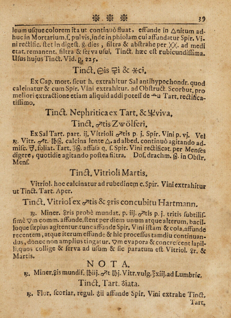 Jsum ufquecolorem ita ut continuöfluat» efFuncie in Anitum ad- hucin MortariumX pul vis,indc in phiolam cuiafFundatur Spir, Vi- niredtifie. (tet indigefF g, dies, filtrs & abftrahe per XX* ad tnedi etat. remanent» filtra &fervaufui# Tindt, haec eit rubicundiffima. Ufus hujus Tin dt. Vid. p, 22 f ♦ Tin6l,0is $i Sc *ci. Ex Cap. mort. ficut h, extrahitur Sal antihypochondr. quod calcinaturSc cum Spir. Vini extrahitur. adObftrudF Scorbut, pro meliori ^xtradtloneetiam »liquidaddl poteflde -»-u Tart,redffica« tiflimo* Tin£L Nephriticaex Tart, & ^vivaf Tinct* o^tis Zwölferi* ExSalTarc. part, Vitriol! cf^tls p, j, Spir. Vinip.vj. yeg. Vitr. f/it. calcina lente A.adalbed* continuöagitando ad- mifc. ^.foiiat.Tart. 3$. affufs q+ f. Spir. Vini reddficat. per Men/es digere, quotidie agitando poftea filtra* Dof» drachm. 0, in Obflr Menf. Ti n£t. Vitrioli Martis* Vitriol, hoc calcinacur ad rubedinern c.Spir. Vini extrahitur ut Tindt. Taft. Aper* Tin£l4 Vitriol ex c^tis & ?ris-concubitu Hartmann. 3^. Miner. $ris probe mundat. p. iip o^tis p. j\ tritis fubtilifl firne Vfn comm. affunde.ftentperdiem unum atquealterum, bacil- loque fepius agitentur>tuncafFjndeSpir, Vini iftam &cola,afFunde recentem, atque herum effunde & hie proceffus tamdiu continuan- dus, donec non amplius tingatur* Vm eyapora & concrefcent lapil- li.quos collige St ferva ad ufum St fic paratum eit Vitriol, 2r & Marcis. NOT Ä, Minerals mundif. fBHj.^t föj\ Vitr. vulg,f xiij.ad Lumbric. TincTTart. Siata. ^0Y* fcoriar» £ü afFimde Spir. Vini extrabe Tindt