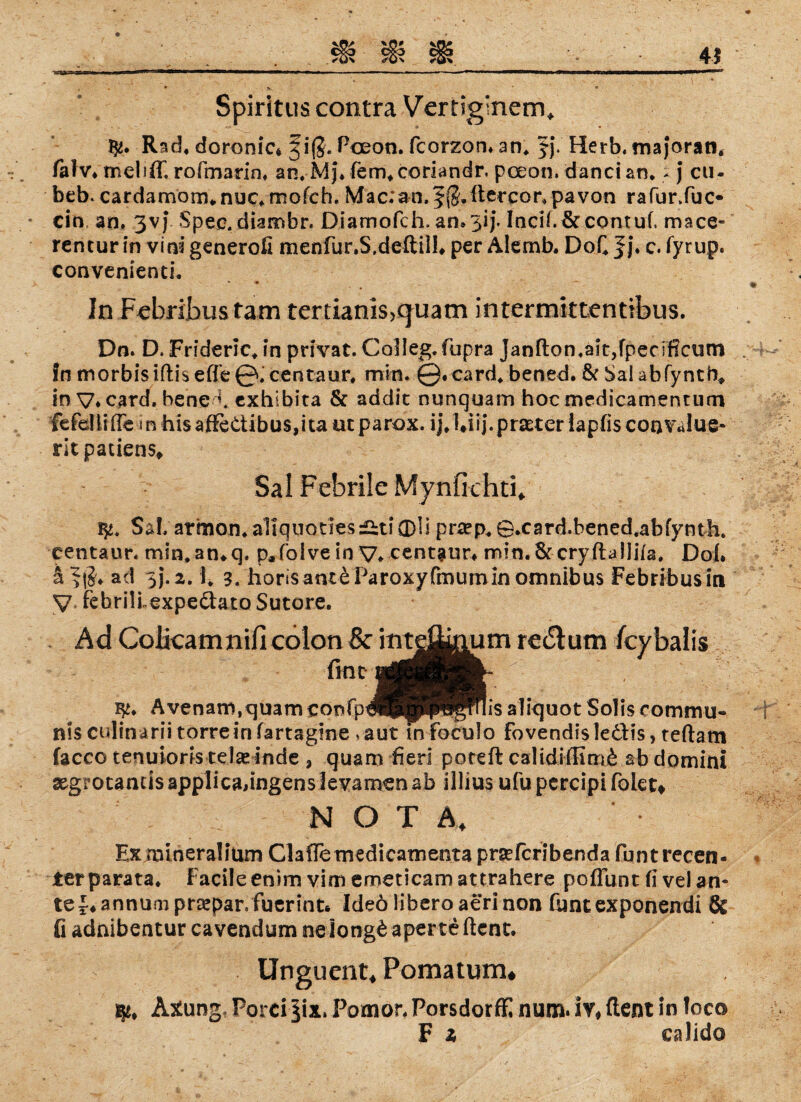 45 t * • o*. • Spiritus contra Vertig'nem, Rad, doronic* §iß. Poeon. fcorzon, an, JJ. Herb, majoran* fahr, tneliff. rofmarin, an. Mj\ fem,coriandr. poeon. danci an» * j cu- beb* cardamom* nuc. mofch. Mac;an.f $. ftercor, pavon rafur.fuc- ein an. 3vj Spee. diambr« Diamofch. an»3ij. Incif.&contuf. mace« rencur in vini generofi menfur.S.deftiil, per Alemb, DoQ Jj* c. fyrup. convenienti. » • In Febribustam tertianis,q^uam intermktenttbus. Dn. D, Frideric, in privat. Colleg.fupra Janfton,ait,fpeciflcum fn morbisiftis efle 0. centaur. min. @.card, bened. 6c Sal abfyntb, in V* card. bene y exhibita 6c addic nunquam hocmedicamentum fefdüfle inhisaffettibus,itaotparox. ij.Uij.prseteriapfisconTalue- ritpatiens, Sal Febrile Mynfkhti, Sal, armon, aliquotiesÄti0li prsep, ©.card.bened.abfynth. centaur, min, an*q. p.foive in V* centaur* rnin.Sccryftaliifa. Dob a ad 5J.2.1, 3. horisanteParoxyfmuminomnibus Febribusin V FebrilLexpe&ato Sutore. Ad CoHcamnifi colon & int^^um re&um feybaiis fint Avenani,quamconfpd^pP^fnis aliquot Solis commu¬ nis culinarii torrein fartagine .aut in foculo fovendisle&is > teftam facco tenuioris te!a»inde , quam fieri poteft calidiffimÄ ab domini xgrotamisapplicadngenslevamenab illius ufupercipifolGt# NOTA, Ex mineralium ClaflemedicaTnenta prseferibenda funt recen- terparata» Facile enim vim emeticam attrahere poflunt fi vel an« te^annumpraspar.fuerint* Ideö liberoaerinon fbntexponendi & fi adnibentur cavendum nelong£ aperte ftent. Unguent, Fomatum* Axung, Porci §ix, Pomor, PorsdorfE num. iv, ftent in loco F 2, ealido