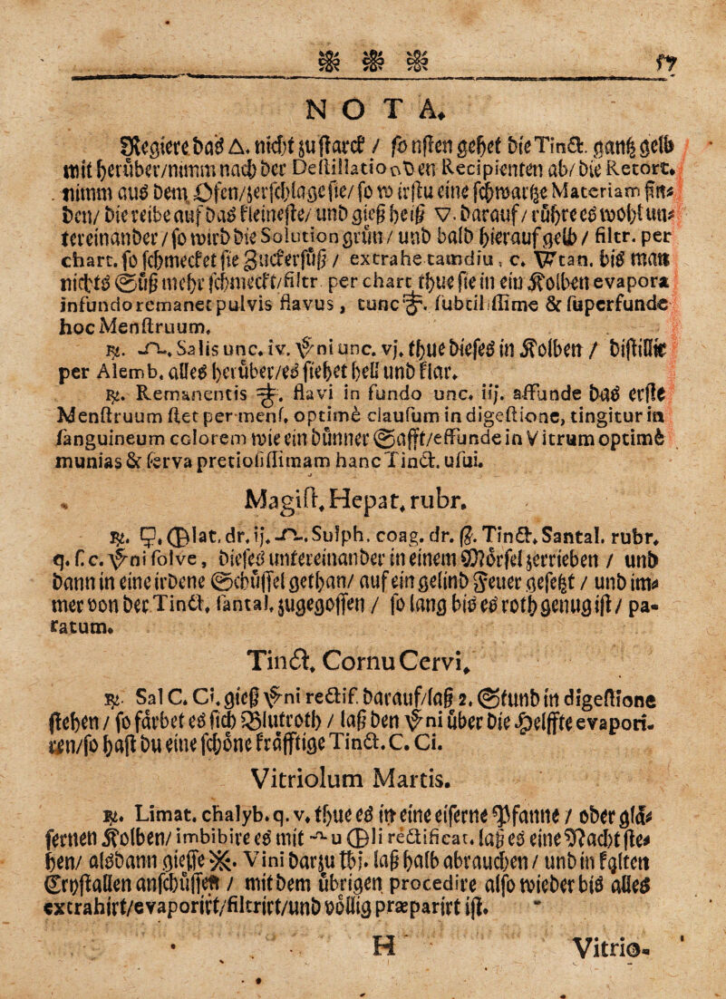 SXegiereböd A. ntd;t jutfarcf / fo nfien gehet bt'eTina. ganfj gelb mit hcuiber/mirtm nach ber Deftillatiooben Recipienten ab/ bic Retort. . tiitnm auö Dem, öfen/jerfchiagefie/ fo w irjtu «in« fchroarffe Materiam §«« bett/ bic reibe auf DaO neinefte/ unb gie0 best? v- Darauf/ röhre etfrooht un* tcvcinatiber / fo roirb Die Solution grün / unb baib hierauf gelb / filtr. per chart. fo fehmeefetfte gueferfuü / extrahe tamdiu, c. ^can. biö’ tttat* tiicl/tö ©ufi mehr fchrnetff/filtr. per charcjhuefiein ein Kolben evapor* infundoremanetpulvis flavus, tunc^. tubeiliffime &fuperfunde hocMenftruum. K. -O-, Sa lisunc.iv.^niunc. Vj.thuebiefeö in Kolben/ btffiütC per Alemb. alleO heiüber/ed ftehet h«B unb flar. R:. Rem&nentis ^. flavi in fundo unc. iij. affunde bdO Cfftt Menftruum ftetper menf, optime daufumindigeftioae, tingituria tänguineum colorem rote ein bünner ©afft/effimde in V icrum optimfc munias & förva pretiotifiimam hancTinCt. uiiii. st ' _ Magift, Hepat, rubr, $£. IJ.Olat.dr. ij.^-.Sulph. eoag.dr. (?. Tina.Santa!, rubr. q.fc.^nifolve, biefed unfereinanber in einem SCftot'fd jerriebeti / unb bann in eine irbene ©cbuffel gethan/ auf ein geiinb freuet gefegt / unb inte meroonbecTinä. fantai.jugegojfen / folang bioetfrothgenugift/ pa- ratutn. Tin&, CornuCervi, R! Sal C. Ci,gieß \fni reftif. barauf/(afj 2. ©funb in digeATone flehen / fo färbet eö fidb iSlutroth / lafj ben \^ni über Die ßeiffteevapori. «n/fo hajt bu eine fchone fräfftige Tina. c. Ci. Vitriolum Martis. k. Limat.chalyb.q.v.thtteed in eine eiferne Pfanne / ober glä* fernen Kolben/ imbibire eo mit -a- u ©li redtificat. lajjeO eine 9?acht fte* ijen/ alöbann giejje Vini barju tbj. iafj hnfb abrauchen / unb in fgltett tSrpfiftlien anpuffeft / mitbem übrigen, procedire aifo roicber biö alles extrahirt/e vaporift/filtrirt/unb eoliig prseparirt ijl. H Vitri©.